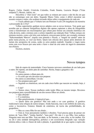 Rogers, Carlos Gardel, Cristóvão Colombo, Frank Sinatra, Lucrecia Borgia ("Uma
simpatia!"), Moisés, Ankito, etc.
Descobriu o "chat room" em que todos se reúnem por acaso e não há dia em que
não se comunique com um deles. Segundo Marco Tulio, como é difícil encontrar um
assunto comum a todos, eles acabam trocando idéias sobre o equipamento de cada um.
― Vocês sabiam que o Voltaire tem um Pentium 4 com 256 megabytes de memória
e processador de 2.4 hz?
Velhas superstições ganham novos adeptos com as novas técnicas. Tem gente que
acredita que as câmeras fotográficas digitais não apenas capturam a alma do fotografado
como a transformam em microimpulsos que sobem para formar um cinturão eletrônico em
volta da terra, onde a mistura com o ozônio impedirá sua redenção final. Velhas crenças em
misturas mortais, como a do leite com melancia, crescem para incluir, por exemplo, misturar
"Subcomandante Marcos", tequila com pimenta e Prozac, e "magret de canard" antes de
pular numa piscina, se você usa botox. Quem tem silicone deve passar pelos detetores de
metais dos aeroportos de costas, senão os seios podem explodir. Guardar o viagra numa
cesta com ovos frescos por uma noite e fazer o sinal da cruz antes de ingeri-lo aumentam
sua eficácia.
Etcetera, etcetera.
Novos tempos
Sala de espera de maternidade. Cinco homens nervosos caminham de um lado para
o outro. De repente, um deles pára de caminhar. Hesita, limpa a garganta e diz:
― Pessoal...
Os outros param e olham para ele.
― Eu acho que nós devemos nos preparar.
Os outros se entreolham. Um diz:
― Nos preparar para quê?
― Segundo as estatísticas, um em cada cinco bebês que nascem no mundo, hoje, é
chinês.
― E daí?
― Somos cinco. Nossas mulheres estão tendo filhos ao mesmo tempo. Devemos
nos preparar para a possibilidade de um dos nossos filhos ser chinês.
― Que absurdo!
― É a estatística.
― Mas geneticamente, é impossível que...
― Quem falou em genética? Não tem nada a ver com genética. A genética
tradicional é uma relíquia de outros tempos. Ainda funciona, mas é um símbolo de outra era,
como a locomotiva. Estamos falando de estatística, de teoria das probabilidades, de
geopolítica.
― Mas se o meu filho for um chinês...
― Está aí. Esse pensamento também é obsoleto. Você precisa parar de pensar em
termos de "meu filho", "minha família", "meu país". Ele não é o seu filho. Isso acabou.
Ninguém mais tem um filho. Tem um dado, se for homem, e uma cifra, se for mulher. Ele
ou ela é uma unidade demográfica, pertence a um ecossistema integrado cuja variação
mínima afeta a vida e o futuro de todo o planeta. A quantidade de ar que aspira e expira não
 