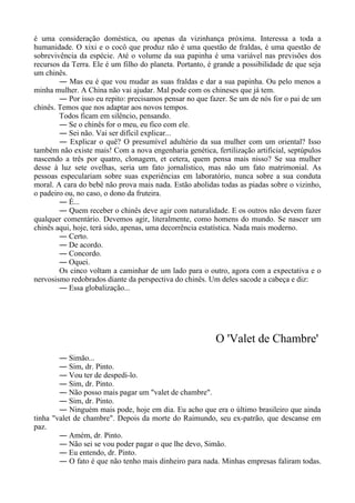 é uma consideração doméstica, ou apenas da vizinhança próxima. Interessa a toda a
humanidade. O xixi e o cocô que produz não é uma questão de fraldas, é uma questão de
sobrevivência da espécie. Até o volume da sua papinha é uma variável nas previsões dos
recursos da Terra. Ele é um filho do planeta. Portanto, é grande a possibilidade de que seja
um chinês.
― Mas eu é que vou mudar as suas fraldas e dar a sua papinha. Ou pelo menos a
minha mulher. A China não vai ajudar. Mal pode com os chineses que já tem.
― Por isso eu repito: precisamos pensar no que fazer. Se um de nós for o pai de um
chinês. Temos que nos adaptar aos novos tempos.
Todos ficam em silêncio, pensando.
― Se o chinês for o meu, eu fico com ele.
― Sei não. Vai ser difícil explicar...
― Explicar o quê? O presumível adultério da sua mulher com um oriental? Isso
também não existe mais! Com a nova engenharia genética, fertilização artificial, septúpulos
nascendo a três por quatro, clonagem, et cetera, quem pensa mais nisso? Se sua mulher
desse à luz sete ovelhas, seria um fato jornalístico, mas não um fato matrimonial. As
pessoas especulariam sobre suas experiências em laboratório, nunca sobre a sua conduta
moral. A cara do bebê não prova mais nada. Estão abolidas todas as piadas sobre o vizinho,
o padeiro ou, no caso, o dono da fruteira.
― É...
― Quem receber o chinês deve agir com naturalidade. E os outros não devem fazer
qualquer comentário. Devemos agir, literalmente, como homens do mundo. Se nascer um
chinês aqui, hoje, terá sido, apenas, uma decorrência estatística. Nada mais moderno.
― Certo.
― De acordo.
― Concordo.
― Oquei.
Os cinco voltam a caminhar de um lado para o outro, agora com a expectativa e o
nervosismo redobrados diante da perspectiva do chinês. Um deles sacode a cabeça e diz:
― Essa globalização...
O 'Valet de Chambre'
― Simão...
― Sim, dr. Pinto.
― Vou ter de despedi-lo.
― Sim, dr. Pinto.
― Não posso mais pagar um "valet de chambre".
― Sim, dr. Pinto.
― Ninguém mais pode, hoje em dia. Eu acho que era o último brasileiro que ainda
tinha "valet de chambre". Depois da morte do Raimundo, seu ex-patrão, que descanse em
paz.
― Amém, dr. Pinto.
― Não sei se vou poder pagar o que lhe devo, Simão.
― Eu entendo, dr. Pinto.
― O fato é que não tenho mais dinheiro para nada. Minhas empresas faliram todas.
 