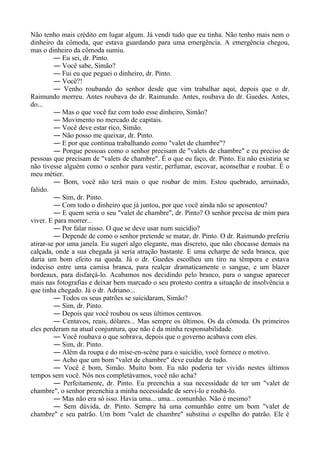 Não tenho mais crédito em lugar algum. Já vendi tudo que eu tinha. Não tenho mais nem o
dinheiro da cômoda, que estava guardando para uma emergência. A emergência chegou,
mas o dinheiro da cômoda sumiu.
― Eu sei, dr. Pinto.
― Você sabe, Simão?
― Fui eu que peguei o dinheiro, dr. Pinto.
― Você?!
― Venho roubando do senhor desde que vim trabalhar aqui, depois que o dr.
Raimundo morreu. Antes roubava do dr. Raimundo. Antes, roubava do dr. Guedes. Antes,
do...
― Mas o que você faz com todo esse dinheiro, Simão?
― Movimento no mercado de capitais.
― Você deve estar rico, Simão.
― Não posso me queixar, dr. Pinto.
― E por que continua trabalhando como "valet de chambre"?
― Porque pessoas como o senhor precisam de "valets de chambre" e eu preciso de
pessoas que precisam de "valets de chambre". É o que eu faço, dr. Pinto. Eu não existiria se
não tivesse alguém como o senhor para vestir, perfumar, escovar, aconselhar e roubar. É o
meu métier.
― Bom, você não terá mais o que roubar de mim. Estou quebrado, arruinado,
falido.
― Sim, dr. Pinto.
― Com todo o dinheiro que já juntou, por que você ainda não se aposentou?
― E quem seria o seu "valet de chambre", dr. Pinto? O senhor precisa de mim para
viver. E para morrer...
― Por falar nisso. O que se deve usar num suicídio?
― Depende de como o senhor pretende se matar, dr. Pinto. O dr. Raimundo preferiu
atirar-se por uma janela. Eu sugeri algo elegante, mas discreto, que não chocasse demais na
calçada, onde a sua chegada já seria atração bastante. E uma echarpe de seda branca, que
daria um bom efeito na queda. Já o dr. Guedes escolheu um tiro na têmpora e estava
indeciso entre uma camisa branca, para realçar dramaticamente o sangue, e um blazer
bordeaux, para disfarçá-lo. Acabamos nos decidindo pelo branco, para o sangue aparecer
mais nas fotografias e deixar bem marcado o seu protesto contra a situação de insolvência a
que tinha chegado. Já o dr. Adriano...
― Todos os seus patrões se suicidaram, Simão?
― Sim, dr. Pinto.
― Depois que você roubou os seus últimos centavos.
― Centavos, reais, dólares... Mas sempre os últimos. Os da cômoda. Os primeiros
eles perderam na atual conjuntura, que não é da minha responsabilidade.
― Você roubava o que sobrava, depois que o governo acabava com eles.
― Sim, dr. Pinto.
― Além da roupa e do mise-en-scène para o suicídio, você fornece o motivo.
― Acho que um bom "valet de chambre" deve cuidar de tudo.
― Você é bom, Simão. Muito bom. Eu não poderia ter vivido nestes últimos
tempos sem você. Nós nos completávamos, você não acha?
― Perfeitamente, dr. Pinto. Eu preenchia a sua necessidade de ter um "valet de
chambre", o senhor preenchia a minha necessidade de servi-lo e roubá-lo.
― Mas não era só isso. Havia uma... uma... comunhão. Não é mesmo?
― Sem dúvida, dr. Pinto. Sempre há uma comunhão entre um bom "valet de
chambre" e seu patrão. Um bom "valet de chambre" substitui o espelho do patrão. Ele é
 