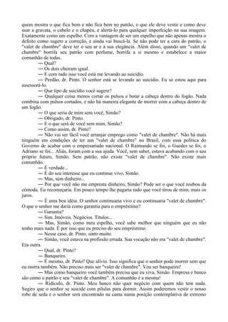 quem mostra o que fica bem e não fica bem no patrão, o que ele deve vestir e como deve
usar a gravata, o cabelo e o chapéu, e alertá-lo para qualquer imperfeição na sua imagem.
Exatamente como um espelho. Com a vantagem de ser um espelho que não apenas mostra o
defeito como sugere a correção, e ainda vai buscá-la. Se não pode ter a cara do patrão, o
"valet de chambre" deve ter o seu ar e a sua elegância. Além disso, quando um "valet de
chambre" borrifa seu patrão com perfume, borrifa a si mesmo e estabelece a maior
comunhão de todas.
― Qual?
― Os dois cheiram igual.
― E com tudo isso você está me levando ao suicídio.
― Perdão, dr. Pinto. O senhor está se levando ao suicídio. Eu só estou aqui para
assessorá-lo.
― Que tipo de suicídio você sugere?
― Qualquer coisa menos cortar os pulsos e botar a cabeça dentro do fogão. Nada
combina com pulsos cortados, e não há maneira elegante de morrer com a cabeça dentro de
um fogão.
― O que seria de mim sem você, Simão?
― Obrigado, dr. Pinto.
― E o que será de você sem mim, Simão?
― Como assim, dr. Pinto?
― Não vai ser fácil você arranjar emprego como "valet de chambre". Não há mais
ninguém em condições de ter um "valet de chambre" no Brasil, com essa política do
Governo de acabar com o empresariado nacional. O Raimundo se foi, o Guedes se foi, o
Adriano se foi... Aliás, foram com a sua ajuda. Você, sem saber, estava acabando com o seu
próprio futuro, Simão. Sem patrão, não existe "valet de chambre". Não existe mais
comunhão.
― É verdade...
― É do seu interesse que eu continue vivo, Simão.
― Mas, sem dinheiro...
― Por que você não me empresta dinheiro, Simão? Pode ser o que você roubou da
cômoda. Eu recomeçaria. Em pouco tempo lhe pagaria tudo que você tirou de mim, mais os
juros.
― É uma boa idéia. O senhor continuaria vivo e eu continuaria "valet de chambre".
O que o senhor me daria como garantia para o empréstimo?
― Garantia?
― Sim. Imóveis. Negócios. Títulos...
― Mas, Simão, como meu espelho, você sabe melhor que ninguém que eu não
tenho mais nada. É por isso que eu preciso do seu empréstimo.
― Nesse caso, dr. Pinto, sinto muito.
― Simão, você estava na profissão errada. Sua vocação não era "valet de chambre".
Era outra.
― Qual, dr. Pinto?
― Banqueiro.
― É mesmo, dr. Pinto? Que alívio. Isso significa que o senhor pode morrer sem que
eu morra também. Não preciso mais ser "valet de chambre". Vou ser banqueiro!
― Mas como banqueiro você também precisa que eu viva, Simão. Empresa e banco
são como o patrão e seu "valet de chambre". A comunhão é a mesma!
― Ridículo, dr. Pinto. Meu banco não quer negócio com quem não tem nada.
Sugiro que o senhor se suicide com pílulas para dormir. Assim poderemos vestir o nosso
robe de seda e o senhor será encontrado na cama numa posição contemplativa de extremo
 