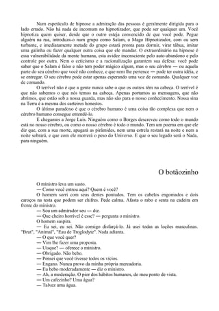 Num espetáculo de hipnose a admiração das pessoas é geralmente dirigida para o
lado errado. Não há nada de incomum no hipnotizador, que pode ser qualquer um. Você
hipnotiza quem quiser, desde que o outro esteja convencido de que você pode. Pegue
alguém na rua, introduza-o num grupo como Salam, o Mago Hipnotizador, com ou sem
turbante, e imediatamente metade do grupo estará pronta para dormir, virar tábua, imitar
uma galinha ou fazer qualquer outra coisa que ele mandar. O extraordinário na hipnose é
essa vulnerabilidade da mente humana, esta avidez inconsciente pelo auto-abandono e pelo
controle por outra. Nem o ceticismo e a racionalização garantem sua defesa: você pode
saber que o Salam é falso e não tem poder mágico algum, mas o seu cérebro ― ou aquela
parte do seu cérebro que você não conhece, e que nem lhe pertence ― pode ter outra idéia, e
se entregar. O seu cérebro pode estar apenas esperando uma voz de comando. Qualquer voz
de comando.
O terrível não é que a gente nunca sabe o que os outros têm na cabeça. O terrível é
que não sabemos o que nós temos na cabeça. Apenas portamos as mensagens, que não
abrimos, que estão sob a nossa guarda, mas não são para o nosso conhecimento. Nossa sina
na Terra é a mesma dos carteiros honestos.
O último paradoxo é que o cérebro humano é uma coisa tão complexa que nem o
cérebro humano consegue entendê-lo.
E chegamos a Jorge Luis. Ninguém como o Borges descreveu como todo o mundo
está no nosso cérebro, ou como o nosso cérebro é todo o mundo. Tem um poema em que ele
diz que, com a sua morte, apagará as pirâmides, nem uma estrela restará na noite e nem a
noite sobrará, e que com ele morrerá o peso do Universo. E que o seu legado será o Nada,
para ninguém.
O botãozinho
O ministro leva um susto.
― Como você entrou aqui? Quem é você?
O homem sorri com seus dentes pontudos. Tem os cabelos engomados e dois
caroços na testa que podem ser chifres. Pede calma. Afasta o rabo e senta na cadeira em
frente do ministro.
― Sou um admirador seu ― diz.
― Que cheiro horrível é esse? ― pergunta o ministro.
O homem suspira.
― Eu sei, eu sei. Não consigo disfarçá-lo. Já usei todas as loções masculinas.
"Brut", "Animal", "Eau de Troglodyte". Nada adianta.
― O que você quer?
― Vim lhe fazer uma proposta.
― Uísque? ― oferece o ministro.
― Obrigado. Não bebo.
― Pensei que você tivesse todos os vícios.
― Engano. Nunca provo da minha própria mercadoria.
― Eu bebo moderadamente ― diz o ministro.
― Ah, a moderação. O pior dos hábitos humanos, do meu ponto de vista.
― Um cafezinho? Uma água?
― Talvez uma água.
 
