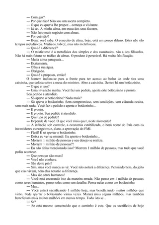― Com gás?
― Por que não? Não sou um asceta completo.
― O que eu queria lhe propor... começa o visitante.
― Já sei. A minha alma, em troca dos seus favores.
― Não faço mais negócio com almas.
― Por quê não?
― Bem, você sabe. O conceito de alma, hoje, está um pouco difuso. Estes não são
tempos metafísicos. Místicos, talvez, mas não metafísicos.
― Qual é a diferença?
― O misticismo é a metafísica dos simples e dos assustados, não a dos filósofos.
Não há mais futuro no tráfico de almas. O produto é perecível. Há muita falsificação.
― Muita alma paraguaia...
― Exatamente.
― Olha a sua água.
― Obrigado.
― Qual é a proposta, então?
O homem inclina-se para a frente para ter acesso ao bolso de onde tira uma
caixinha, que coloca sobre a mesa do ministro. Abre a caixinha. Dentro há um botãozinho.
― O que é isso?
― Uma invenção minha. Você faz um pedido, aperta este botãozinho e pronto.
Seu pedido é atendido.
― Só aperto o botãozinho? Nada mais?
― Só aperta o botãozinho. Sem compromisso, sem condições, sem cláusula oculta,
sem mais nada. Você faz o pedido e aperta o botãozinho...
― E pronto.
― E pronto. Seu pedido é atendido.
― Que tipo de pedido?
― Depende de você. O que você mais quer, neste momento?
― A inflação sob controle, a economia estabilizada, o bom nome do País com os
investidores estrangeiros e, claro, a aprovação do FMI.
― Fácil! É só apertar o botãozinho.
― Deixa eu ver se entendi. Eu aperto o botãozinho...
― Morrem 1 milhão de pessoas e seu desejo se realiza.
― Morrem 1 milhão de pessoas?!
― Eu não tinha mencionado isso? Morrem 1 milhão de pessoas, mas tudo que você
pediu acontece.
― Que pessoas são essas?
― Você não conhece.
― São deste país?
― Sim, mas você nunca as vê. Você não notará a diferença. Pensando bem, do jeito
que elas vivem, nem elas notarão a diferença.
― Mas são seres humanos!
― Você está encarando isto da maneira errada. Não pense em 1 milhão de pessoas
como seres humanos, pense nelas como um detalhe. Pense nelas como um botãozinho.
― Mas...
― Você estará sacrificando 1 milhão hoje, mas beneficiando muitos milhões que
virão. Pode apertar o botãozinho várias vezes. Matará mais alguns milhões, mas também
beneficiará mais muitos milhões em menos tempo. Tudo isto se...
― Se?
― Se está mesmo convencido que o caminho é este. Que os sacrifícios de hoje
 