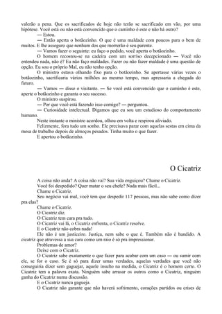 valerão a pena. Que os sacrificados de hoje não terão se sacrificado em vão, por uma
hipótese. Você está ou não está convencido que o caminho é este e não há outro?
― Estou.
― Então aperta o botãozinho. O que é uma maldade com poucos para o bem de
muitos. E lhe asseguro que nenhum dos que morrerão é seu parente.
― Vamos fazer o seguinte: eu faço o pedido, você aperta o botãozinho.
O homem recostou-se na cadeira com um sorriso decepcionado ― Você não
entendeu nada, não é? Eu não faço maldades. Fazer ou não fazer maldade é uma questão de
opção. Eu sou o próprio Mal, eu não tenho opção.
O ministro estava olhando fixo para o botãozinho. Se apertasse várias vezes o
botãozinho, sacrificaria vários milhões ao mesmo tempo, mas apressaria a chegada do
futuro.
― Vamos ― disse o visitante. ― Se você está convencido que o caminho é este,
aperte o botãozinho e garanta o seu sucesso.
O ministro suspirou.
― Por que você está fazendo isso comigo? ― perguntou.
― Curiosidade intelectual. Digamos que eu sou um estudioso do comportamento
humano.
Neste instante o ministro acordou, olhou em volta e respirou aliviado.
Felizmente, fora tudo um sonho. Ele precisava parar com aquelas sestas em cima da
mesa de trabalho depois de almoços pesados. Tinha muito o que fazer.
E apertou o botãozinho.
O Cicatriz
A coisa não anda? A coisa não vai? Sua vida enguiçou? Chame o Cicatriz.
Você foi despedido? Quer matar o seu chefe? Nada mais fãcil...
Chame o Cicatriz.
Seu negócio vai mal, você tem que despedir 117 pessoas, mas não sabe como dizer
pra elas?
Chame o Cicatriz.
O Cicatriz diz.
O Cicatriz tem cara pra tudo.
O Cicatriz vai lá, o Cicatriz enfrenta, o Cicatriz resolve.
E o Cicatriz não cobra nada!
Ele não é um justiceiro. Justiça, nem sabe o que é. Também não é bandido. A
cicatriz que atravessa a sua cara como um raio é só pra impressionar.
Problemas de amor?
Deixe com o Cicatriz.
O Cicatriz sabe exatamente o que fazer para acabar com um caso ― ou sumir com
ele, se for o caso. Se é só para dizer umas verdades, aquelas verdades que você não
conseguiria dizer sem gaguejar, aquele insulto na medida, o Cicatriz é o homem certo. O
Cicatriz tem a palavra exata. Ninguém sabe arrasar os outros como o Cicatriz, ninguém
ganha do Cicatriz numa discussão.
E o Cicatriz nunca gagueja.
O Cicatriz não garante que não haverá sofrimento, corações partidos ou crises de
 