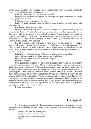 nervos quando disser as suas verdades, mas aí o culpado não será você, será o Cicatriz. Se
você preferir, o Cicatriz nem contará como foi.
O Cicatriz é isso ― a sua cara, sem você estar lá.
Inimigos que precisam ser jogados de um lugar alto para meditarem, na queda,
sobre o que fizeram a você?
O Cicatriz conhece o precipício perfeito.
Credores? Você não pode pagá-los, não tem mais desculpas para não pagar e não
sabe o que fazer?
Um trabalho típico para o Cicatriz.
Primeiro o Cicatriz tentará anular a sua dívida. Depois o Cicatriz tentará renegociar
a sua dívida. Depois o Cicatriz eliminará o credor, que afinal teve duas oportunidades para
ficar vivo e não as aproveitou, e o dissolverá em ácido. Enquanto isso, você estará em
viagem, estabelecendo o seu álibi, com dinheiro que teve a cara-de-pau ― ou a cara
ameaçadora do Cicatriz ― de conseguir de outro credor. Que receberá uma visita do
Cicatriz quando chegar a hora de pagar.
Não há o menor perigo de ligarem o Cicatriz a você. Se o pegarem ― hipótese
improvável, já que o Cicatriz, também, sempre tem um álibi ― ele jamais entregará você. O
Cicatriz é fiel. O Cicatriz é de fé. O Cicatriz, por exemplo, jamais usaria tudo o que sabe
sobre você e o destino terrível dos seus desafetos e atravancadores para chantageá-lo. O
Cicatriz é perfeito.
Sabendo que você pode chamar o Cicatriz, ninguém mais o incomodará.
Com o Cicatriz, você se livrará de todos os seus problemas.
Com o Cicatriz, você atingirá a felicidade completa.
Chame o Cicatriz!
Onde encontrar o Cicatriz? Aí é que está. Ninguém sabe. Ainda não se descobriu
como fazer contato com o Cicatriz. Deixar recados em lugares que ele supostamente
freqüentaria não tem dado certo. O Cicatriz, aparentemente, nunca vai a estes lugares, ou vai
disfarçado. Já tentaram botar anúncios nos jornais. "Cicatriz, tenho um serviço para você.
Telefone para..." Sem resultado. Há muita gente à procura do Cicatriz. Muitos o procuram
desde criança, quando precisavam de alguém para protegê-los no pátio da escola ou dar uma
lição no professor de matemática. Alguns pensam que já o viram, e identificaram pela
cicatriz que atravessa a sua cara como um raio, mas não têm certeza. Pouco se sabe da sua
biografia, dos seus hábitos, dos seus motivos para fazer o que faz. Só o que se sabe é que ele
é implacável, é infalível, é tudo que a gente não é e tudo que a gente quer. Mas, por mais
que se procure, não se encontra o Cicatriz.
É o seu único defeito.
O congresso
O1º Congresso Mundial de Hipocondríacos começa com um coquetel em que
ninguém toca nas bebidas ou nos canapés, com medo de que façam mal. Comentários
ouvidos:
― Isso não faria bem pra minha gastrite.
― Isso não passaria pela minha laringe.
― Isso não pararia no meu estômago.
― Câncer?
 