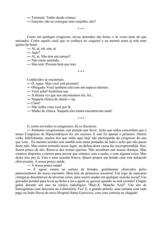 ― Terminal. Tenho desde criança.
― Garçom, não se consegue uma canjinha, não?
* * *
Como em qualquer congresso, novas amizades são feitas, e às vezes mais do que
amizades. Como aquele casal que se conhece no coquetel e na mesma noite já está num
quarto do hotel.
― Aí, aí, oh, sim, aí.
― Aqui?
― Aí, aí. Não tem um caroço?
― Não estou sentindo...
― Mas tem. Procura bem que tem.
* * *
Conhecidos se encontram.
― Ô, rapaz. Mas você está péssimo!
― Obrigado. Você também está com um aspecto doentio.
― Você acha? Gentileza sua.
― A última vez que nos encontramos foi, foi...
― Naquela clínica de check― up.
― Claro!
― Não tenho visto você por lá.
― Mudei de clínica. Naquela eles nunca encontravam nada!
* * *
E, como em todos os congressos, há os discursos.
― Senhores congressistas, sua atenção por favor. Acho que todos concordam que o
nosso Congresso de Hipocondríacos foi um sucesso. E este foi apenas o primeiro. Outros
virão. Infelizmente, muitos dos que estão aqui hoje não participarão do congresso do ano
que vem... Eu mesmo acordei esta manhã com umas pontadas do lado e acho que não passo
deste mês. Mas outros tomarão nosso lugar, na defesa desta causa tão incompreendida. Sim,
fazem pouco de nós. Riem-se das nossas queixas. Não acreditam nas nossas doenças. Mas
estamos dispostos a morrer para provar que estamos com a razão, e com alguma coisa. Mas
deixa isso pra lá. Esta é uma ocasião festiva. Quero propor um brinde com este antiácido
efervescente. À nossa pouca saúde.
― À nossa pouca saúde!
― E agora vamos ao sorteio de brindes, gentilmente oferecidos pelos
patrocinadores do nosso encontro. Dois kits de primeiros socorros! Um jogo de máscaras
cirúrgicas descartáveis de diversas cores, para serem usadas em qualquer ocasião social! Um
gravador portátil para levar no bolso e ter a quem se queixar quando se está sozinho! Chapas
grátis durante um ano na clínica radiológica "Raio-X. Mancha Azul". Um ano de
hemogramas com desconto no Laboratório Yes! E, o grande prêmio, uma semana com tudo
pago na Suíte Havaí do novo Hospital Santa Genoveva, com soro cortesia na chegada!
 