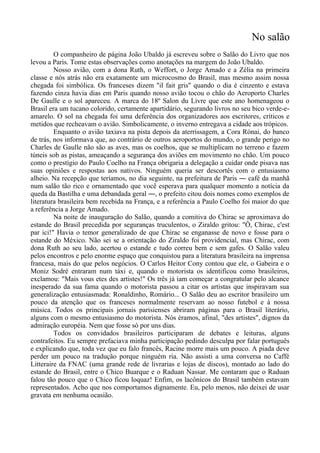 No salão
O companheiro de página João Ubaldo já escreveu sobre o Salão do Livro que nos
levou a Paris. Tome estas observações como anotações na margem do João Ubaldo.
Nosso avião, com a dona Ruth, o Weffort, o Jorge Amado e a Zélia na primeira
classe e nós atrás não era exatamente um microcosmo do Brasil, mas mesmo assim nossa
chegada foi simbólica. Os franceses dizem "il fait gris" quando o dia é cinzento e estava
fazendo cinza havia dias em Paris quando nosso avião tocou o chão do Aeroporto Charles
De Gaulle e o sol apareceu. A marca do 18º Salon du Livre que este ano homenageou o
Brasil era um tucano colorido, certamente apartidário, segurando livros no seu bico verde-e-
amarelo. O sol na chegada foi uma deferência dos organizadores aos escritores, críticos e
metidos que recheavam o avião. Simbolicamente, o inverno entregava a cidade aos trópicos.
Enquanto o avião taxiava na pista depois da aterrissagem, a Cora Rónai, do banco
de trás, nos informava que, ao contrário de outros aeroportos do mundo, o grande perigo no
Charles de Gaulle não são as aves, mas os coelhos, que se multiplicam no terreno e fazem
túneis sob as pistas, ameaçando a segurança dos aviões em movimento no chão. Um pouco
como o prestígio do Paulo Coelho na França obrigaria a delegação a cuidar onde pisava nas
suas opiniões e respostas aos nativos. Ninguém queria ser descortês com o entusiasmo
alheio. Na recepção que teríamos, no dia seguinte, na prefeitura de Paris ― café da manhã
num salão tão rico e ornamentado que você esperava para qualquer momento a notícia da
queda da Bastilha e uma debandada geral ―, o prefeito citou dois nomes como exemplos de
literatura brasileira bem recebida na França, e a referência a Paulo Coelho foi maior do que
a referência a Jorge Amado.
Na noite de inauguração do Salão, quando a comitiva do Chirac se aproximava do
estande do Brasil precedida por seguranças truculentos, o Ziraldo gritou: "Ô, Chirac, c'est
par ici!" Havia o temor generalizado de que Chirac se enganasse de novo e fosse para o
estande do México. Não sei se a orientação do Ziraldo foi providencial, mas Chirac, com
dona Ruth ao seu lado, acertou o estande e tudo correu bem e sem gafes. O Salão valeu
pelos encontros e pelo enorme espaço que conquistou para a literatura brasileira na imprensa
francesa, mais do que pelos negócios. O Carlos Heitor Cony contou que ele, o Gabeira e o
Moniz Sodré entraram num táxi e, quando o motorista os identificou como brasileiros,
exclamou: "Mais vous etes des artistes!" Os três já iam começar a congratular pelo alcance
inesperado da sua fama quando o motorista passou a citar os artistas que inspiravam sua
generalização entusiasmada: Ronaldinho, Romário... O Salão deu ao escritor brasileiro um
pouco da atenção que os franceses normalmente reservam ao nosso futebol e à nossa
música. Todos os principais jornais parisienses abriram páginas para o Brasil literário,
alguns com o mesmo entusiasmo do motorista. Nós éramos, afinal, "des artistes", dignos da
admiração européia. Nem que fosse só por uns dias.
Todos os convidados brasileiros participaram de debates e leituras, alguns
contrafeitos. Eu sempre prefaciava minha participação pedindo desculpa por falar português
e explicando que, toda vez que eu falo francês, Racine morre mais um pouco. A piada deve
perder um pouco na tradução porque ninguém ria. Não assisti a uma conversa no Caffé
Litteraire da FNAC (uma grande rede de livrarias e lojas de discos), montado ao lado do
estande do Brasil, entre o Chico Buarque e o Raduan Nassar. Me contaram que o Raduan
falou tão pouco que o Chico ficou loquaz! Enfim, os lacônicos do Brasil também estavam
representados. Acho que nos comportamos dignamente. Eu, pelo menos, não deixei de usar
gravata em nenhuma ocasião.
 