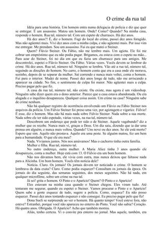 O crime da rua tal
Idéia para uma história. Um homem entra numa delegacia de polícia e diz que quer
se entregar. É um assassino. Matou um homem. Onde? Como? Quando? Na minha casa,
responde o homem. Rua tal, número tal. Com um espeto de churrasco. Há dez anos.
Há dez anos?! É, diz o homem. Fugi do local do crime, passei dez anos foragido.
Mas não agüentei mais. Vivi dez anos com a minha culpa, e não agüentei mais. Por isso vim
me entregar. Me prendam. Sou um assassino. Fui eu que matei o Steiner.
Quem? Flávio Steiner. Ou Fábio, não me lembro mais. Um agiota. Ele foi me
cobrar um empréstimo que eu não podia pagar. Brigamos, eu estava com o espeto na mão...
Para azar do Steiner, foi no dia em que eu fazia um churrasco para uns amigos. Me
descontrolei, espetei o Flávio Steiner. Ou Fábio. Várias vezes. Vocês devem se lembrar do
crime. Há dez anos. Rua tal, número tal. Ninguém se lembra. Vão até a rua tal, número tal,
seguindo as direções do homem. No carro, o homem conta que era a casa onde ele morava,
sozinho, depois de se separar da mulher. Saí correndo e nunca mais voltei, conta o homem.
Fui para o interior. Mudei de nome. Passei dez anos longe de tudo, não me arriscando a
aparecer na cidade. No fim, o sentimento de culpa foi maior. Não agüentei mais a culpa.
Preciso pagar pelo que fiz.
A casa da rua tal, número tal, não existe. Ou existe, mas agora é um videoshop.
Ninguém sabe dizer quem era o dono anterior. Parece que a casa estava abandonada. Ou era
alugada e o inquilino desapareceu. Qualquer coisa assim. Um crime na casa? Ninguém sabe
de crime nenhum.
Não há qualquer registro de ocorrência envolvendo um Flávio ou Fábio Steiner nos
arquivos da polícia. Um Fúlvio Steiner foi preso uma vez, por agiotagem e vigarice. Fúlvio!
É esse, diz o homem. Mas não há mais nada sobre Fúlvio Steiner. Nada sobre a sua morte.
Nada sobre ele ter sido espetado, várias vezes, na rua tal, número tal.
Descobrem um endereço que pode ter sido o de Steiner. Aquele vagabundo? diz a
mulher que os recebe. Nunca mais vi, graças a Deus. Um dia saiu, dizendo que ia dar uma
prensa em alguém, e nunca mais voltou. Quando? Uns nove ou dez anos. Se ele está morto?
Espero que sim. Aquilo não prestava. Aquilo era uma peste. Se alguém matou, fez um bem
para a humanidade. O que ele era meu?
Nada. Vivíamos juntos. Nós nos amávamos! Mas o cachorro tinha outra família.
Mulher e filha. Rua tal, número tal.
No outro endereço, outra mulher. A Maria Alice tinha 3 anos quando ele
desapareceu, conta a mulher. Hoje está com 13. O Fúlvio era um bom homem.
Não nos dávamos bem, ele vivia com outra, mas nunca deixou que faltasse nada
para a Alicinha. Um bom homem. Vocês têm notícia dele?
Notícia. Claro. Os jornais! Os jornais devem ter noticiado o crime. O homem se
lembrava da data exata? Claro. Como podia esquecer? Consultam os jornais da época. Os
jornais do dia seguinte, das semanas seguintes, dos meses seguintes. Não há nada, em
qualquer microfilme, sobre um crime na rua tal.
Já sei! grita o homem. O Pinto e o Aparício! Quem? O Pinto e o Aparício!
Eles estavam na minha casa quando o Steiner chegou. Eles viram tudo. Até
tentaram me segurar, quando eu espetei o Steiner. Vamos procurar o Pinto e o Aparício!
Quem sabe a gente esquece de tudo, sugere a polícia. Como, esquece? Eu não posso
esquecer. Passei dez anos tentando esquecer e não consegui. Eu preciso pagar pelo que fiz!
Dona Sueli se surpreende ao ver o homem. Há quanto tempo! Você esteve fora, não
esteve? Estranhei, porque você não apareceu no enterro do Pinto. Você não sabia? Coração.
Há quatro anos. Obrigada. O Aparício? Acho que também morreu.
Aliás, tenho certeza. Vi o convite pra enterro no jornal. Mas aquele, também, era
 