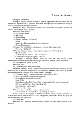 A natureza humana
Idéia para uma história.
Cirurgião plástico de uma cidade do interior é procurado na sua clínica por um
homem que lhe oferece US$ 1 milhão para fazer uma operação. O homem quer discrição
total, não quer perguntas e quer outra cara.
O médico começa a dizer que o homem está enganado a seu respeito, que ele não
trabalha assim, porque a ética, porque a...
O homem o interrompe:
― Um milhão e meio.
― Não posso.
― Dois milhões.
― Quando você quer a operação?
― Agora.
― Impossível. Temos que fazer testes, preparar o...
― Dois milhões e meio.
O médico fica em silêncio, examinando o homem. Depois pergunta:
― Posso ver o dinheiro?
O homem abre uma maleta em cima da mesa do médico. Notas de cem.
― Quanto tem aí?
― Exatamente dois milhões e meio de dólares.
― Como você sabia que meu preço seria esse?
― Conheço a natureza humana. Aliás, foi com esta cara honesta e meu
conhecimento da natureza humana que consegui juntar dois milhões e meio de dólares.
― Mas agora quer mudar de cara...
O homem sorri.
― Também sou um homem precavido.
O médico começa a fechar a maleta para guardar o dinheiro, mas o homem o detém
com um gesto. Debaixo das notas de cem tira um pijama dobrado e uma sacola de plástico
com escova de dente, pasta, etc. Está pronto para ser internado.
― Vejo que o senhor é mesmo um homem precavido, sr. Silva.
― Silva, claro, não é o meu verdadeiro nome.
― Posso saber o seu verdadeiro nome?
― Pode. É Xis.
― Muito bem, senhor Xis. Vamos fazer essa operação. Que cara o senhor quer?
― Não importa. Só quero ficar irreconhecível.
― Nem sua mãe o reconhecerá.
― Não peço outra coisa.
O médico fala no interfone com sua recepcionista:
― Jussara, transfira o nariz da dona Heleninha para amanhã.
Com o dinheiro da cirurgia, o médico investe na clínica, anuncia, aumenta sua
clientela e sua renda, melhora de vida e passa a freqüentar outras rodas. Numa das quais, um
dia, encontra uma cara conhecida.
― Senhor Xis!
O homem puxa o médico para um canto e sussurra seu novo nome. O nome da sua
nova cara.
 