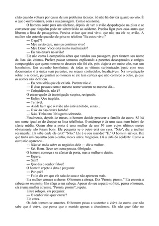 chão quando voltava por causa de um problema técnico. Só não há dúvida quanto ao vôo. É
o que o outro tomara, com a sua passagem. Com o seu nome.
O homem corre para um telefone, depois de ver o avião despedaçado na pista e se
convencer que ninguém pode ter sobrevivido ao acidente. Precisa ligar para casa antes que
liberem a lista de passageiros. Precisa avisar que está vivo, que não era ele no avião. A
mulher não entende quando ele grita no telefone "Eu estou vivo!"
― O quê?!
― Meu avião caiu, mas eu continuo vivo!
― Meu Deus! Você está muito machucado?
― Eu não estava no avião!
Ele não conta à companhia aérea que vendeu sua passagem, para tirarem seu nome
da lista das vítimas. Prefere passar semanas explicando a parentes desesperados e amigos
compungidos que quem morreu no desastre não foi ele, pois viajaria em outro vôo, mas um
homônimo. Um estranho homônimo: de todas as vítimas carbonizadas junto com seus
documentos é a única sem parentes, ou sequer conhecidos, localizáveis. Na investigação
sobre o acidente, perguntam ao homem se ele tem certeza que não conhece o outro, já que
os nomes são idênticos.
― Eu nem sabia que ele existia. Parente não é.
― E duas pessoas com o mesmo nome voarem no mesmo dia...
― Coincidência, não é?
O encarregado da investigação suspira, resignado.
― Enfim. Que tragédia.
― Terrível.
― Ainda bem que o avião não estava lotado, senão...
― O avião não estava lotado?
― Não. Tinha uns 30 lugares sobrando.
Finalmente, depois de meses, o homem decide procurar a família do outro. Só há
um nome igual ao do cheque na lista telefônica. O endereço é de uma casa num bairro de
classe média. Quem abre a porta é uma mulher de uns 30 anos cujos últimos meses
obviamente não foram bons. Ele pergunta se o outro está em casa. "Não", diz a mulher
secamente. Ela sabe onde ele está? "Não." Ele é o seu marido? "É." O homem arrisca. Diz
que tinha um encontro com o outro, meses antes. Negócios. Dá a data do acidente. Como o
outro não apareceu...
― Não sei nada sobre os negócios dele ― diz a mulher.
― Sei. Bom. Deve ser outra pessoa. Obrigado.
O homem começa a se afastar da porta, mas a mulher o detém.
― Espere.
― Sim?
― Que dia o senhor falou?
O homem repete a data e pergunta:
― Por quê?
― Foi o dia em que ele saiu de casa e não apareceu mais.
E a mulher começa a chorar. O homem a abraça. Diz "Pronto, pronto." Ela encosta a
cabeça no seu peito. Ele afaga a sua cabeça. Apesar do seu aspecto sofrido, pensa o homem,
ela é uma mulher atraente. "Pronto, pronto", repete.
Entre soluços, ela pergunta:
― O senhor não quer entrar?
Ele entra.
Os dois tornam-se amantes. O homem passa a sustentar a viúva do outro, que não
sabe que é viúva, que pensa que o marido apenas a abandonou. Ela não quer falar no
 