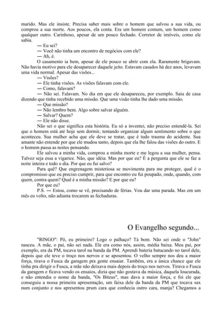 marido. Mas ele insiste. Precisa saber mais sobre o homem que salvou a sua vida, ou
comprou a sua morte. Aos poucos, ela conta. Era um homem comum, um homem como
qualquer outro. Carinhoso, apesar de um pouco fechado. Corretor de imóveis, como ele
sabia.
― Eu sei?
― Você não tinha um encontro de negócios com ele?
― Ah, é.
O casamento ia bem, apesar de ele pouco se abrir com ela. Raramente brigavam.
Não havia motivo para ele desaparecer daquele jeito. Estavam casados há dez anos, levavam
uma vida normal. Apesar das visões...
― Visões?
― Ele tinha visões. As visões falavam com ele.
― Como, falavam?
― Não sei. Falavam. No dia em que ele desapareceu, por exemplo. Saiu de casa
dizendo que tinha recebido uma missão. Que uma visão tinha lhe dado uma missão.
― Que missão?
― Não lembro bem. Algo sobre salvar alguém.
― Salvar? Quem?
― Ele não disse.
Não sei o que significa esta história. Eu só a inventei, não preciso entendê-la. Sei
que o homem está até hoje sem dormir, tentando organizar algum sentimento sobre o que
aconteceu. Sua mulher acha que ele deve se tratar, que é tudo trauma do acidente. Sua
amante não entende por que ele mudou tanto, depois que ela lhe falou das visões do outro. E
o homem passa as noites pensando.
Ele salvou a minha vida, comprou a minha morte e me legou a sua mulher, pensa.
Talvez seja essa a vigarice. Não, que idéia. Mas por que eu? É a pergunta que ele se faz a
noite inteira e todo o dia. Por que eu fui salvo?
Para quê? Que engrenagem misteriosa se movimenta para me proteger, qual é o
compromisso que eu preciso cumprir, para que encontro eu fui poupado, onde, quando, com
quem, contra quem? Qual é a minha missão? E por que eu?
Por que eu?
P.S. ― Estou, como se vê, precisando de férias. Vou dar uma parada. Mas em um
mês eu volto, não adianta trocarem as fechaduras.
O Evangelho segundo...
"RINGO": Pô, eu primeiro? Logo o palhaço? Tá bom. Não sei onde o "John"
nasceu. A mãe, o pai, não sei nada. Ele era como nós, assim, média baixa. Meu pai, por
exemplo, era da PM, tocava tarol na banda da PM. Aprendi bateria batucando no tarol dele,
depois que ele teve o troço nos nervos e se aposentou. O velho sempre nos deu a maior
força, tirava o Fusca da garagem pra gente ensaiar. Também, era a única chance que ele
tinha pra dirigir o Fusca, a mãe não deixava mais depois do troço nos nervos. Tirava o Fusca
da garagem e ficava vendo os ensaios, dizia que não gostava da música, daquela loucurada,
e não entendia o nome da banda, "Os Bíteus", mas dava a maior força, e foi ele que
conseguiu a nossa primeira apresentação, um faixa dele da banda da PM que tocava sax
num conjunto e nos apresentou prum cara que conhecia outro cara, manja? Chegamos a
 