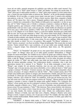 tocar até em rádio, naquele programa de auditório que tinha na rádio cumé mesmo? Faz
tanto tempo. Foi o "Paul" quem trouxe o "John" pra banda. Era colega de escola dele. O
"Paul" disse que só sabia quatro acordes e o "John" sabia outros quatro e os dois juntos dava
oito, e foram eles que tiraram todas as músicas dos "Beatles", só de ouvido porque ninguém
lia bulhufas. Só no ouvidão, e a gente tocava igual, nota por nota. E cantava sem entender
uma palavra, a não ser "l love you". E fazia o maior sucesso. Quer dizer, enquanto a banda
durou, né? Na época boa. Ano e pouco. Ninguém ganhava nada, mas a gente se divertia
paca e a banda tava começando a ficar falada, já tinha guria nos seguindo, e aí deu no que
deu, né? O "John" brigou com a Cileide e começou a namorar a maluca da Beatriz, que
ninguém gostava, que começou a botar minhoca na cabeça dele, e dizer que ele era um
predestinado e não sei mais o quê, e deu no que deu. Ainda lembro do churrasco no quintal
lá de casa, que o velho assou, quando o "John" disse que ia sair da banda. Foi a última vez
que eu vi ele. Depois só vi no enterro. Nem vi, a cara tava tapada, disseram que a bala tinha
sido na cara. Sei lá por que mataram o "John". Ele entrou numa muito doida, a Beatriz era
de outro mundo, ouvi dizer que tinha droga no meio, era outro mundo. Eu? Eu larguei tudo.
A banda já tinha acabado, mas depois da morte do "John" sabe o que foi que eu pensei? Que
não é pra dar em nada mesmo. A vida, essas coisas. Eu era o palhaço. Sabe aquele cara em
que todo mundo se deita? Era eu e eu gostava. Mas quando "Os Bíteus" acabaram, e o
"John" morreu, eu pensei: vou ficar na minha. Chega de palhaçada. Não era pra dar em nada
mesmo. Nunca entendi bem o que aconteceu, só sei que tenho uma saudade danada da
turma, e daquele tempo. Sou almoxarife da prefeitura. Quer dizer, era. Me aposentei.
Nervos.
"PAUL": O "bonitinho" do grupo era eu, mas quem fazia sucesso com as meninas
era o "John". O "Ringo" disse que eu só sabia quatro acordes? Brincadeira, o "Ringo"
sempre foi muito brincalhão. Na verdade eu era o único do grupo que conhecia música. Nós
tínhamos um piano em casa. Era uma casa modesta, mas tinha um piano, minha mãe tocava.
Aliás, a mãe do "Ringo" costurava para a minha mãe. E eu tive aulas, de piano, de solfejo,
depois de violão. O "John" não sabia nada, mas tinha um bom ouvido. O pouco que ele
sabia de música aprendeu comigo. Nos conhecíamos desde o primário, mas o que nos
aproximou mesmo foi a música. E os "Beatles". Eu já tinha começado a tocar com o
"Ringo", que sempre foi um péssimo baterista, mas era um cara divertido, e com o
"George", que vivia nas nuvens, mas tocava direitinho, e tive a idéia de trazer o "John" para
o grupo e começar "Os Bíteus". Fizemos sucesso, sim. Bom, estávamos começando a fazer
sucesso, um pouco. Aí surgiu a Beatriz na vida do "John"... Mas é sempre assim, não é? Há
sempre uma mulher para separar os amigos, para desmanchar o bando, para pôr fim à nossa
juventude. E é bom que seja assim, senão seríamos garotos pela eternidade, "turminha" para
sempre, ridículos. Até a morte do "John" foi simbólica. Acho que ele morreu por nós, sim,
mas não como um Cristo, não esse negócio místico do "George". Morreu porque foi ele que
rompeu o encanto e trocou o bando de amigos pela mulher fatídica. Foi o primeiro dos
"Bíteus" a ficar mortal, por isso foi o primeiro a morrer. Para nos ensinar, entende? Pois é, o
profundo, segundo a Beatriz, era o "John", eu era só o bonitinho, mas tenho pensado muito
nessas coisas. Por que mataram o "John"? Não interessa. Para a nossa história, não interessa.
Fui ao enterro. Fui o único a tirar o lenço do seu rosto. Mais do que ninguém, eu precisava
ver seu rosto furado. Ele morreu mesmo por mim. Afinal, nos conhecíamos desde o
primário. Abracei a Cileide, mas nem falei com a Beatriz. Abraçar a Beatriz seria como
abraçar a morte. Larguei a música, sim. O que que eu faço? Na verdade, não faço nada. Me
recolhi à minha mediocridade. Minha mulher é sócia num curtume. Eu bebo, quer saber? Eu
bebo, e penso muito.
"GEORGE": A Beatriz tinha razão, o "John" era um predestinado. Vi isso na
primeira vez em que nos encontramos, na garagem da casa do "Ringo". Ele não era do nosso
 