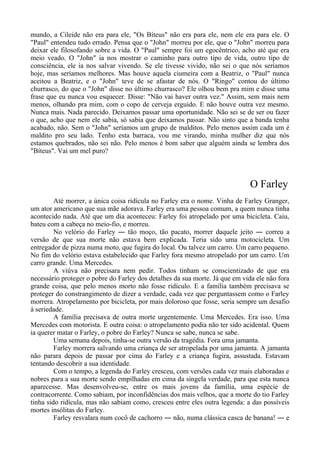 mundo, a Cileide não era para ele, "Os Bíteus" não era para ele, nem ele era para ele. O
"Paul" entendeu tudo errado. Pensa que o "John" morreu por ele, que o "John" morreu para
deixar ele filosofando sobre a vida. O "Paul" sempre foi um egocêntrico, acho até que era
meio veado. O "John" ia nos mostrar o caminho para outro tipo de vida, outro tipo de
consciência, ele ia nos salvar vivendo. Se ele tivesse vivido, não sei o que nós seríamos
hoje, mas seríamos melhores. Mas houve aquela ciumeira com a Beatriz, o "Paul" nunca
aceitou a Beatriz, e o "John" teve de se afastar de nós. O "Ringo" contou do último
churrasco, do que o "John" disse no último churrasco? Ele olhou bem pra mim e disse uma
frase que eu nunca vou esquecer. Disse: "Não vai haver outra vez." Assim, sem mais nem
menos, olhando pra mim, com o copo de cerveja erguido. E não houve outra vez mesmo.
Nunca mais. Nada parecido. Deixamos passar uma oportunidade. Não sei se de ser ou fazer
o que, acho que nem ele sabia, só sabia que deixamos passar. Não sinto que a banda tenha
acabado, não. Sem o "John" seríamos um grupo de malditos. Pelo menos assim cada um é
maldito pro seu lado. Tenho esta barraca, vou me virando, minha mulher diz que nós
estamos quebrados, não sei não. Pelo menos é bom saber que alguém ainda se lembra dos
"Bíteus". Vai um mel puro?
O Farley
Até morrer, a única coisa ridícula no Farley era o nome. Vinha de Farley Granger,
um ator americano que sua mãe adorava. Farley era uma pessoa comum, a quem nunca tinha
acontecido nada. Até que um dia aconteceu: Farley foi atropelado por uma bicicleta. Caiu,
bateu com a cabeça no meio-fio, e morreu.
No velório do Farley ― tão moço, tão pacato, morrer daquele jeito ― correu a
versão de que sua morte não estava bem explicada. Teria sido uma motocicleta. Um
entregador de pizza numa moto, que fugira do local. Ou talvez um carro. Um carro pequeno.
No fim do velório estava estabelecido que Farley fora mesmo atropelado por um carro. Um
carro grande. Uma Mercedes.
A viúva não precisara nem pedir. Todos tinham se conscientizado de que era
necessário proteger o pobre do Farley dos detalhes da sua morte. Já que em vida ele não fora
grande coisa, que pelo menos morto não fosse ridículo. E a família também precisava se
proteger do constrangimento de dizer a verdade, cada vez que perguntassem como o Farley
morrera. Atropelamento por bicicleta, por mais doloroso que fosse, seria sempre um desafio
à seriedade.
A família precisava de outra morte urgentemente. Uma Mercedes. Era isso. Uma
Mercedes com motorista. E outra coisa: o atropelamento podia não ter sido acidental. Quem
ia querer matar o Farley, o pobre do Farley? Nunca se sabe, nunca se sabe.
Uma semana depois, tinha-se outra versão da tragédia. Fora uma jamanta.
Farley morrera salvando uma criança de ser atropelada por uma jamanta. A jamanta
não parara depois de passar por cima do Farley e a criança fugira, assustada. Estavam
tentando descobrir a sua identidade.
Com o tempo, a legenda do Farley cresceu, com versões cada vez mais elaboradas e
nobres para a sua morte sendo empilhadas em cima da singela verdade, para que esta nunca
aparecesse. Mas desenvolveu-se, entre os mais jovens da família, uma espécie de
contracorrente. Como sabiam, por inconfidências dos mais velhos, que a morte do tio Farley
tinha sido ridícula, mas não sabiam como, cresceu entre eles outra legenda: a das possíveis
mortes insólitas do Farley.
Farley resvalara num cocô de cachorro ― não, numa clássica casca de banana! ― e
 