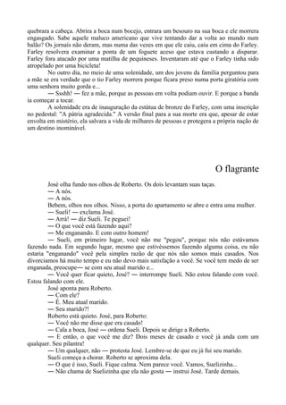 quebrara a cabeça. Abrira a boca num bocejo, entrara um besouro na sua boca e ele morrera
engasgado. Sabe aquele maluco americano que vive tentando dar a volta ao mundo num
balão? Os jornais não deram, mas numa das vezes em que ele caiu, caiu em cima do Farley.
Farley resolvera examinar a ponta de um foguete aceso que estava custando a disparar.
Farley fora atacado por uma matilha de pequineses. Inventaram até que o Farley tinha sido
atropelado por uma bicicleta!
No outro dia, no meio de uma solenidade, um dos jovens da família perguntou para
a mãe se era verdade que o tio Farley morrera porque ficara preso numa porta giratória com
uma senhora muito gorda e...
― Ssshh! ― fez a mãe, porque as pessoas em volta podiam ouvir. E porque a banda
ia começar a tocar.
A solenidade era de inauguração da estátua de bronze do Farley, com uma inscrição
no pedestal: "A pátria agradecida." A versão final para a sua morte era que, apesar de estar
envolta em mistério, ela salvara a vida de milhares de pessoas e protegera a própria nação de
um destino inominável.
O flagrante
José olha fundo nos olhos de Roberto. Os dois levantam suas taças.
― A nós.
― A nós.
Bebem, olhos nos olhos. Nisso, a porta do apartamento se abre e entra uma mulher.
― Sueli! ― exclama José.
― Arrá! ― diz Sueli. Te peguei!
― O que você está fazendo aqui?
― Me enganando. E com outro homem!
― Sueli, em primeiro lugar, você não me "pegou", porque nós não estávamos
fazendo nada. Em segundo lugar, mesmo que estivéssemos fazendo alguma coisa, eu não
estaria "enganando" você pela simples razão de que nós não somos mais casados. Nos
divorciamos há muito tempo e eu não devo mais satisfação a você. Se você tem medo de ser
enganada, preocupe― se com seu atual marido e...
― Você quer ficar quieto, José? ― interrompe Sueli. Não estou falando com você.
Estou falando com ele.
José aponta para Roberto.
― Com ele?
― É. Meu atual marido.
― Seu marido?!
Roberto está quieto. José, para Roberto:
― Você não me disse que era casado!
― Cala a boca, José ― ordena Sueli. Depois se dirige a Roberto.
― E então, o que você me diz? Dois meses de casado e você já anda com um
qualquer. Seu pilantra!
― Um qualquer, não ― protesta José. Lembre-se de que eu já fui seu marido.
Sueli começa a chorar. Roberto se aproxima dela.
― O que é isso, Sueli. Fique calma. Nem parece você. Vamos, Suelizinha...
― Não chama de Suelizinha que ela não gosta ― instrui José. Tarde demais.
 
