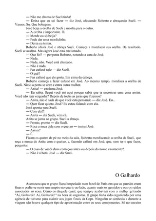 ― Não me chama de Suelizinha!
― Deixa que eu sei fazer ― diz José, afastando Roberto e abraçando Sueli. ―
Vamos, Su. Que bobagem.
José beija a orelha de Sueli e mostra para o outro.
― A orelha é importante. Ó.
― Morde ou só beija?
― Pode dar uma mordidinha.
― Deixa eu tentar.
Roberto afasta José e abraça Sueli. Começa a mordiscar sua orelha. Dá resultado.
Sueli se acalma. Mas agora José está enciumado.
― Que foi? ― pergunta Roberto, notando a cara de José.
― Nada.
― Nada, não. Você está chateado.
― Não é nada.
― Faz cafuné nele ― diz Sueli.
― O quê?
― Faz cafuné que ele gosta. Em cima da cabeça.
Roberto começa a fazer cafuné em José. Ao mesmo tempo, mordisca a orelha de
Sueli. Nisso a porta se abre e entra outra mulher.
― Anita! ― exclama José.
― Eu sabia. Segui você até aqui porque sabia que ia encontrar uma cena assim.
Você não tem vergonha? Depois de todas as juras que fizemos?
― Anita, não é nada do que você está pensando ― diz José. Eu...
― Quer ficar quieto, José? Eu estou falando com ela.
José aponta para Sueli.
― Com ela?!
― Anita ― diz Sueli, vem cá.
Anita se junta ao grupo. Sueli a abraça.
― Pronto, pronto ― diz Sueli.
― Roça a nuca dela com o queixo ― instrui José.
― Assim?
― É.
Ficam os quatro de pé no meio da sala, Roberto mordiscando a orelha de Sueli, que
roça a nunca de Anita com o queixo, e, fazendo cafuné em José, que, sem ter o que fazer,
pergunta:
― O caso de vocês duas começou antes ou depois do nosso casamento?
― Não é a hora, José ― diz Sueli.
O Galhardo
Aconteceu que o grupo ficou hospedado num hotel de Paris em que as paredes eram
finas e podia-se ouvir um suspiro no quarto ao lado, quanto mais os gemidos e outros ruídos
associados ao sexo. Como os daquele casal, que sempre acabavam com a mulher gritando
"Ai, Galhardo! Ai, Galhardo!" na hora do orgasmo. O grupo tinha sido organizado por uma
agência de turismo para assistir aos jogos finais da Copa. Ninguém se conhecia e durante a
viagem não houve qualquer tipo de aproximação entre os seus componentes. Só no terceiro
 