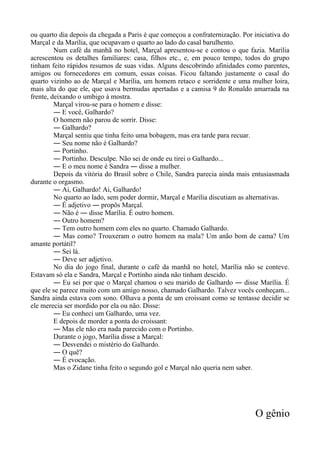 ou quarto dia depois da chegada a Paris é que começou a confraternização. Por iniciativa do
Marçal e da Marília, que ocupavam o quarto ao lado do casal barulhento.
Num café da manhã no hotel, Marçal apresentou-se e contou o que fazia. Marília
acrescentou os detalhes familiares: casa, filhos etc., e, em pouco tempo, todos do grupo
tinham feito rápidos resumos de suas vidas. Alguns descobrindo afinidades como parentes,
amigos ou fornecedores em comum, essas coisas. Ficou faltando justamente o casal do
quarto vizinho ao de Marçal e Marília, um homem retaco e sorridente e uma mulher loira,
mais alta do que ele, que usava bermudas apertadas e a camisa 9 do Ronaldo amarrada na
frente, deixando o umbigo à mostra.
Marçal virou-se para o homem e disse:
― E você, Galhardo?
O homem não parou de sorrir. Disse:
― Galhardo?
Marçal sentiu que tinha feito uma bobagem, mas era tarde para recuar.
― Seu nome não é Galhardo?
― Portinho.
― Portinho. Desculpe. Não sei de onde eu tirei o Galhardo...
― E o meu nome é Sandra ― disse a mulher.
Depois da vitória do Brasil sobre o Chile, Sandra parecia ainda mais entusiasmada
durante o orgasmo.
― Ai, Galhardo! Ai, Galhardo!
No quarto ao lado, sem poder dormir, Marçal e Marília discutiam as alternativas.
― É adjetivo ― propôs Marçal.
― Não é ― disse Marília. É outro homem.
― Outro homem?
― Tem outro homem com eles no quarto. Chamado Galhardo.
― Mas como? Trouxeram o outro homem na mala? Um anão bom de cama? Um
amante portátil?
― Sei lá.
― Deve ser adjetivo.
No dia do jogo final, durante o café da manhã no hotel, Marília não se conteve.
Estavam só ela e Sandra, Marçal e Portinho ainda não tinham descido.
― Eu sei por que o Marçal chamou o seu marido de Galhardo ― disse Marília. É
que ele se parece muito com um amigo nosso, chamado Galhardo. Talvez vocês conheçam...
Sandra ainda estava com sono. Olhava a ponta de um croissant como se tentasse decidir se
ele merecia ser mordido por ela ou não. Disse:
― Eu conheci um Galhardo, uma vez.
E depois de morder a ponta do croissant:
― Mas ele não era nada parecido com o Portinho.
Durante o jogo, Marília disse a Marçal:
― Desvendei o mistério do Galhardo.
― O quê?
― É evocação.
Mas o Zidane tinha feito o segundo gol e Marçal não queria nem saber.
O gênio
 