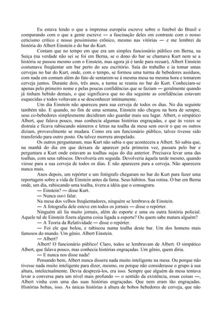 Eu estava lendo o que a imprensa européia escreve sobre o futebol do Brasil e
comparando com o que a gente escreve ― a fascinação deles em contraste com o nosso
ceticismo crítico e nosso pessimismo crônico, mesmo nas vitórias ― e me lembrei da
história do Albert Einstein e do bar do Kurt.
Contam que no tempo em que era um simples funcionário público em Berna, na
Suíça (na verdade não sei se foi em Berna, se o dono do bar se chamava Kurt nem se a
história se passou mesmo com o Einstein, mas agora já é tarde para recuar), Albert Einstein
costumava freqüentar um bar perto do seu escritório. Saía do trabalho e ia tomar umas
cervejas no bar do Kurt, onde, com o tempo, se formou uma turma de bebedores assíduos,
com nada em comum além do fato de sentarem-se à mesma mesa na mesma hora e tomarem
cerveja juntos. Durante dois, três anos, a turma se reuniu no bar do Kurt. Conheciam-se
apenas pelo primeiro nome e pelas poucas confidências que se faziam ― geralmente quando
já tinham bebido demais, o que significava que no dia seguinte as confidências estavam
esquecidas e todos voltavam a se desconhecer intimamente.
Um dia Einstein não apareceu para sua cerveja de todos os dias. No dia seguinte
também não. E quando, no fim de uma semana, Einstein não chegou na hora de sempre,
seus co-bebedores simplesmente decidiram não guardar mais seu lugar. Albert, o simpático
Albert, que falava pouco, mas conhecia algumas histórias engraçadas, e que às vezes se
distraía e ficava rabiscando números e letras na toalha da mesa sem ouvir o que os outros
diziam, provavelmente se mudara. Como era um funcionário público, talvez tivesse sido
transferido para outro posto. Ou talvez morrera atropelado.
Os outros perguntaram, mas Kurt não sabia o que acontecera a Albert. Só sabia que,
na manhã do dia em que deixara de aparecer pela primeira vez, passara pelo bar e
perguntara a Kurt onde estavam as toalhas sujas do dia anterior. Precisava levar uma das
toalhas, com seus rabiscos. Devolveria em seguida. Devolveria àquela tarde mesmo, quando
viesse para a sua cerveja de todos os dias. E não aparecera para a cerveja. Não aparecera
nunca mais.
Anos depois, um repórter e um fotógrafo chegaram no bar do Kurt para fazer uma
reportagem sobre a vida de Einstein antes da fama. Seus hábitos. Sua rotina. O bar em Berna
onde, um dia, rabiscando uma toalha, tivera a idéia que o consagrara.
― Einstein? ― disse Kurt.
― Nunca ouvi falar.
Na mesa dos velhos freqüentadores, ninguém se lembrava de Einstein.
― A fotografia dele esteve em todos os jornais ― disse o repórter.
Ninguém ali lia muito jornais, além do esporte e uma ou outra história policial.
Aquele tal de Einstein fizera alguma coisa ligada a esporte? Ou quem sabe matara alguém?
― A Teoria da Relatividade ― disse o repórter.
― Foi ele que bolou, e rabiscou numa toalha deste bar. Um dos homens mais
famosos do mundo. Um gênio. Albert Einstein.
― Albert?
Albert! O funcionário público! Claro, todos se lembravam de Albert. O simpático
Albert, que falava pouco, mas conhecia histórias engraçadas. Um gênio, quem diria.
― E nunca nos disse nada!
Pensando bem, Albert nunca dissera nada muito inteligente na mesa. Ou porque não
tivesse nada muito inteligente para dizer, mesmo, ou porque não considerasse o grupo à sua
altura, intelectualmente. Devia desprezá-los, era isso. Sempre que alguém da mesa tentava
levar a conversa para um nível mais profundo ― o sentido da existência, essas coisas ―,
Albert vinha com uma das suas histórias engraçadas. Que nem eram tão engraçadas.
Histórias bobas, isso. As únicas histórias à altura de bobos bebedores de cerveja, que não
 