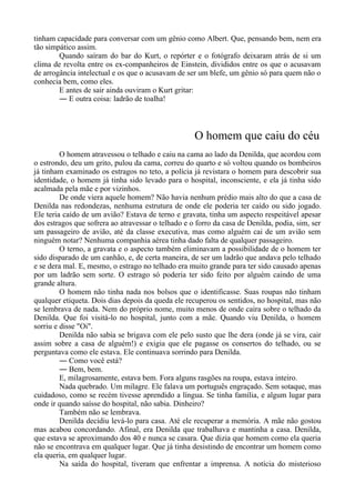 tinham capacidade para conversar com um gênio como Albert. Que, pensando bem, nem era
tão simpático assim.
Quando saíram do bar do Kurt, o repórter e o fotógrafo deixaram atrás de si um
clima de revolta entre os ex-companheiros de Einstein, divididos entre os que o acusavam
de arrogância intelectual e os que o acusavam de ser um blefe, um gênio só para quem não o
conhecia bem, como eles.
E antes de sair ainda ouviram o Kurt gritar:
― E outra coisa: ladrão de toalha!
O homem que caiu do céu
O homem atravessou o telhado e caiu na cama ao lado da Denilda, que acordou com
o estrondo, deu um grito, pulou da cama, correu do quarto e só voltou quando os bombeiros
já tinham examinado os estragos no teto, a polícia já revistara o homem para descobrir sua
identidade, o homem já tinha sido levado para o hospital, inconsciente, e ela já tinha sido
acalmada pela mãe e por vizinhos.
De onde viera aquele homem? Não havia nenhum prédio mais alto do que a casa de
Denilda nas redondezas, nenhuma estrutura de onde ele poderia ter caído ou sido jogado.
Ele teria caído de um avião? Estava de terno e gravata, tinha um aspecto respeitável apesar
dos estragos que sofrera ao atravessar o telhado e o forro da casa de Denilda, podia, sim, ser
um passageiro de avião, até da classe executiva, mas como alguém cai de um avião sem
ninguém notar? Nenhuma companhia aérea tinha dado falta de qualquer passageiro.
O terno, a gravata e o aspecto também eliminavam a possibilidade de o homem ter
sido disparado de um canhão, e, de certa maneira, de ser um ladrão que andava pelo telhado
e se dera mal. E, mesmo, o estrago no telhado era muito grande para ter sido causado apenas
por um ladrão sem sorte. O estrago só poderia ter sido feito por alguém caindo de uma
grande altura.
O homem não tinha nada nos bolsos que o identificasse. Suas roupas não tinham
qualquer etiqueta. Dois dias depois da queda ele recuperou os sentidos, no hospital, mas não
se lembrava de nada. Nem do próprio nome, muito menos de onde caíra sobre o telhado da
Denilda. Que foi visitá-lo no hospital, junto com a mãe. Quando viu Denilda, o homem
sorriu e disse "Oi".
Denilda não sabia se brigava com ele pelo susto que lhe dera (onde já se vira, cair
assim sobre a casa de alguém!) e exigia que ele pagasse os consertos do telhado, ou se
perguntava como ele estava. Ele continuava sorrindo para Denilda.
― Como você está?
― Bem, bem.
E, milagrosamente, estava bem. Fora alguns rasgões na roupa, estava inteiro.
Nada quebrado. Um milagre. Ele falava um português engraçado. Sem sotaque, mas
cuidadoso, como se recém tivesse aprendido a língua. Se tinha família, e algum lugar para
onde ir quando saísse do hospital, não sabia. Dinheiro?
Também não se lembrava.
Denilda decidiu levá-lo para casa. Até ele recuperar a memória. A mãe não gostou
mas acabou concordando. Afinal, era Denilda que trabalhava e mantinha a casa. Denilda,
que estava se aproximando dos 40 e nunca se casara. Que dizia que homem como ela queria
não se encontrava em qualquer lugar. Que já tinha desistindo de encontrar um homem como
ela queria, em qualquer lugar.
Na saída do hospital, tiveram que enfrentar a imprensa. A notícia do misterioso
 