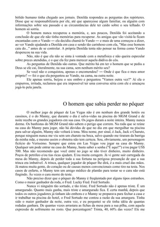 bólido humano tinha chegado aos jornais. Denilda respondeu as perguntas dos repórteres.
Disse que se responsabilizaria por ele, até que aparecesse algum familiar, ou alguém com
informações sobre seu passado e as circunstâncias dele ter caído sobre o seu telhado. O
homem só sorria.
O homem nunca recuperou a memória, e, aos poucos, Denilda foi aceitando a
conclusão de que ele não tinha memórias para recuperar. As amigas que vão visitá-la ficam
encantadas com o Vando ― ela decidiu chamá-lo Vando ― e mais de uma começou a dizer,
ao ver Vando ajudando a Denilda em casa e sendo tão carinhoso com ela, "Mas esse homem
caiu do..." antes de se controlar. A própria Denilda tenta não pensar na forma como Vando
despencou na sua vida.
Não, não é que ela não se sinta à vontade com a metafísica e não queira especular
sobre preces atendidas, e o que ela fez para merecer aquela dádiva do céu.
As perguntas de Denilda são outras. Que mérito há em ter o homem que se pediu a
Deus se ele cai, literalmente, na sua cama, sem nenhum mérito seu?
Se você não o conquistou, apenas o encomendou? ― Onde é que fica o meu amor
próprio? ― foi o que ela perguntou ao Vando, na cama, na outra noite.
Ele apenas sorriu, beijou o seu ombro e perguntou "Vamos outra vez?" Aí ela o
empurrou, irritada, reclamou que era impossível ter uma conversa séria com ele e ameaçou
jogá-lo pela janela.
O homem que sabia perder no pôquer
O melhor jogo de pôquer de Las Vegas não é em nenhum dos grande hotéis ou
cassinos, é o do Manny, que durante o dia é salva-vidas na piscina do MGM Grand e de
noite recebe os grandes jogadores em sua casa. Os jogos duram a noite inteira. Manny nunca
dorme. Os banhistas do MGM Grand não sabem o perigo que correm. Na roda que se reúne
na casa do Manny para jogar, não há dúvidas de que no dia em que mergulhar na piscina
para salvar alguém, Manny não voltará à tona. Meu nome, por sinal, é Jack, Jack o Charuto,
porque ninguém nunca me viu sem um charuto na boca, salvo quando me tiraram da barriga
da minha mãe, e mesmo assim o obstetra não tem certeza. Sou, obviamente, um personagem
fictício do Verissimo. Sempre que estou em Las Vegas vou jogar na casa do Manny.
Qualquer um pode entrar na casa do Manny, basta saber a senha ("É aqui?") e/ou pagar US$
500. Mas não recomendo que você entre no jogo se não tiver dinheiro, muito dinheiro.
Poços de petróleo e/ou tias ricas ajudam. E/ou muita coragem. Já vi gente sair carregada da
mesa do Manny, depois de perder toda a sua fortuna na perigosa presunção de que a sua
trinca era imbatível. A trinca, qualquer jogador de pôquer lhe dirá, é a mais cruel das mãos.
Já matou muita gente, do coração ou de causas menos convencionais como tiro na testa. Nos
casos de enfarte, o Manny tem um amigo médico de plantão para testar se o cara não está
fingindo. Às vezes o cara morre do teste.
Não preciso dizer que o pôquer do Manny é freqüentado por alguns tipos estranhos.
Como o maior ganhador da roda, o Fred. Lucky Fred. Fred Sortudo.
Nunca vi ninguém tão sortudo, e tão triste. Fred Sortudo não é apenas triste. É um
amargurado. Quanto mais ganha, mais triste e amargurado fica. E certa manhã, depois que
todos os outros jogadores já tinham ido embora e o Manny se preparava para fechar a casa e
ir trabalhar na piscina do hotel, o Fred Sortudo me contou a razão da sua amargura. Tinha
sido o maior ganhador da noite, outra vez, e eu perguntei se ele tinha idéia de quantas
rodadas ganhara. De quantas vezes arrastara as fichas da mesa para a sua pilha, com aquela
expressão de sofrimento no rosto. Que porcentagem? Trinta, 40, 60% das vezes? Ele me
 