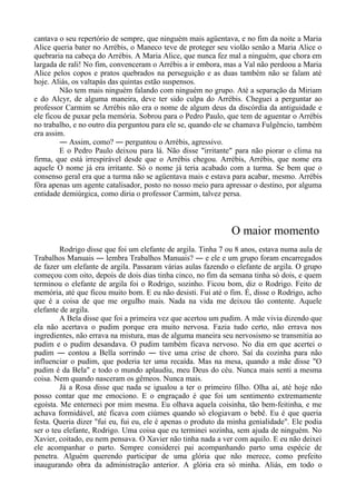 cantava o seu repertório de sempre, que ninguém mais agüentava, e no fim da noite a Maria
Alice queria bater no Arrébis, o Maneco teve de proteger seu violão senão a Maria Alice o
quebraria na cabeça do Arrébis. A Maria Alice, que nunca fez mal a ninguém, que chora em
largada de rali! No fim, convenceram o Arrébis a ir embora, mas a Val não perdoou a Maria
Alice pelos copos e pratos quebrados na perseguição e as duas também não se falam até
hoje. Aliás, os valtapás das quintas estão suspensos.
Não tem mais ninguém falando com ninguém no grupo. Até a separação da Miriam
e do Alcyr, de alguma maneira, deve ter sido culpa do Arrébis. Cheguei a perguntar ao
professor Carmim se Arrébis não era o nome de algum deus da discórdia da antiguidade e
ele ficou de puxar pela memória. Sobrou para o Pedro Paulo, que tem de aguentar o Arrébis
no trabalho, e no outro dia perguntou para ele se, quando ele se chamava Fulgêncio, também
era assim.
― Assim, como? ― perguntou o Arrébis, agressivo.
E o Pedro Paulo deixou para lá. Não disse "irritante" para não piorar o clima na
firma, que está irrespirável desde que o Arrébis chegou. Arrébis, Arrébis, que nome era
aquele O nome já era irritante. Só o nome já teria acabado com a turma. Se bem que o
consenso geral era que a turma não se agüentava mais e estava para acabar, mesmo. Arrébis
fôra apenas um agente catalisador, posto no nosso meio para apressar o destino, por alguma
entidade demiúrgica, como diria o professor Carmim, talvez persa.
O maior momento
Rodrigo disse que foi um elefante de argila. Tinha 7 ou 8 anos, estava numa aula de
Trabalhos Manuais ― lembra Trabalhos Manuais? ― e ele e um grupo foram encarregados
de fazer um elefante de argila. Passaram várias aulas fazendo o elefante de argila. O grupo
começou com oito, depois de dois dias tinha cinco, no fim da semana tinha só dois, e quem
terminou o elefante de argila foi o Rodrigo, sozinho. Ficou bom, diz o Rodrigo. Feito de
memória, até que ficou muito bom. E eu não desisti. Fui até o fim. É, disse o Rodrigo, acho
que é a coisa de que me orgulho mais. Nada na vida me deixou tão contente. Aquele
elefante de argila.
A Bela disse que foi a primeira vez que acertou um pudim. A mãe vivia dizendo que
ela não acertava o pudim porque era muito nervosa. Fazia tudo certo, não errava nos
ingredientes, não errava na mistura, mas de alguma maneira seu nervosismo se transmitia ao
pudim e o pudim desandava. O pudim também ficava nervoso. No dia em que acertei o
pudim ― contou a Bella sorrindo ― tive uma crise de choro. Saí da cozinha para não
influenciar o pudim, que poderia ter uma recaída. Mas na mesa, quando a mãe disse "O
pudim é da Bela" e todo o mundo aplaudiu, meu Deus do céu. Nunca mais senti a mesma
coisa. Nem quando nasceram os gêmeos. Nunca mais.
Já a Rosa disse que nada se igualou a ter o primeiro filho. Olha aí, até hoje não
posso contar que me emociono. E o engraçado é que foi um sentimento extremamente
egoísta. Me enterneci por mim mesma. Eu olhava aquela coisinha, tão bem-feitinha, e me
achava formidável, até ficava com ciúmes quando só elogiavam o bebê. Eu é que queria
festa. Queria dizer "fui eu, fui eu, ele é apenas o produto da minha genialidade". Ele podia
ser o teu elefante, Rodrigo. Uma coisa que eu terminei sozinha, sem ajuda de ninguém. No
Xavier, coitado, eu nem pensava. O Xavier não tinha nada a ver com aquilo. E eu não deixei
ele acompanhar o parto. Sempre considerei pai acompanhando parto uma espécie de
penetra. Alguém querendo participar de uma glória que não merece, como prefeito
inaugurando obra da administração anterior. A glória era só minha. Aliás, em todo o
 