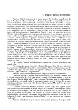 O mapa circular do mundo
Anastaso Malbaf, colecionador de mapas antigos, foi abordado numa livraria da
Rue de Rivoli, entre a Rue de L'Echelle e a Place des Pyramides no mapa de Paris, por um
homem mal vestido e malcuidado que lhe ofereceu um mapa circular do mundo, de origem
catalã, do século 15. Anastaso Malbaf disse que só existiam dois mapas circulares do mundo
de origem catalã e que ele sabia onde estavam os dois. Existe um terceiro, disse o homem, e
eu o tenho na minha casa. É um mapa estranho, disse o homem, o meu tesouro, pois além de
trazer informações práticas para viajantes e navegadores e mostrar o mundo conhecido na
época, nele também aparece a localização do Paraíso ― que, por sinal, fica na África
Oriental. Esforçando-se para que o entusiasmo não aparecesse na sua cara, pois um terceiro
mapa circular do mundo de origem catalã seria um achado extraordinário, e valiosíssimo,
Anastaso Malbaf perguntou se poderia examinar o mapa para se certificar da sua
autenticidade e o homem disse que lhe daria seu endereço. Pediu papel e caneta a um
funcionário da livraria e começou a fazer um mapa, dizendo que sua casa ficava "na cidade
velha". Desenhou quatro ruas tortuosas que se cruzavam, colocou o nome de cada rua, a
localização da sua casa numa das esquinas, o número da casa, 79, e quando ia dizer o nome
da cidade. "Fica em..." ― subitamente arregalou os olhos, levou a mão ao peito e caiu. O
próprio Anastaso Malbaf acompanhou o homem na ambulância ― Rue de Rivoli, Rue des
Pyramids, Rue St. Honoré, Rue des Halles, Boulevard Sebastopol, Place du Chatelet, depois
a ponte até o Hôtel-Dieu na Ile de la Cité ―, mas nada pôde ser feito por ele. O homem
morreu no hospital. Coração. Teve um único momento de lucidez antes de morrer, quando
disse a palavra "Amaloi", e que Anastaso Malbaf achou melhor não aproveitar para
perguntar em que cidade do mundo ficava a sua casa. O homem não tinha documentos.
Passaporte, nada.
Nem carteira. Anastaso Malbaf ficou com o mapa que o homem segurava na mão
quando caiu.
Na livraria, não sabiam nada sobre o homem. Ele nunca tinha sido visto ali, antes.
Seu sotaque era difícil de localizar, talvez Europa Central. Alguém conhecia as ruas que ele
desenhara no papel? Sua casa ficava na esquina da Krapas com a Movale. Mas onde
ficavam a Krapas e a Movale? Ninguém sabia.
Anastaso Malbaf recorreu a todos os seus amigos, de diversas nacionalidades.
Os nomes "Krapas" e "Movale" significavam alguma coisa para eles? "Movale" não
é o nome daquele poeta da... Não, não, aquele é Novalis. Ninguém conseguia localizar as
ruas do mapa. "Fica na cidade velha", dissera o homem. Mas quase todas as grandes cidades
do mundo têm a sua cidade velha. E quem garantia que a casa do homem ficava numa
cidade grande? Podia ser na parte velha de uma cidade pequena. Mas qual? Em que país?
Em que hemisfério?
O homem reconhecera Anastaso Malbaf na livraria. Logo, tinha alguma ligação
com o mundo dos colecionadores de mapas antigos, ou se informara sobre Anastaso Malbaf
no mundo dos colecionadores. Mas uma descrição do homem entre os colecionadores de
Paris só provocou perplexidade. Um sotaque da Europa Central era comum entre
colecionadores, mas ninguém reconheceu seu aspecto físico, sua roupa puída, seu ar de
indigente. E, afinal ― perguntaram a Anastaso Malbaf ―, o que era mesmo que ele estava
vendendo?
Anastaso Malbaf não disse. O terceiro mapa circular do mundo de origem catalã
 