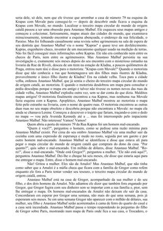 seria dele, só dele, nem que ele tivesse que arrombar a casa de número 79 na esquina da
Krapas com Movale para consegui-lo ― depois de descobrir onde ficava a esquina da
Krapas com Movale, no mundo. Localizar o terceiro mapa circular do mundo de origem
catalã passou a ser uma obsessão para Anastaso Malbaf. Ele esqueceu seus mapas antigos e
começou a colecionar, furiosamente, mapas atuais das cidades do mundo, que examinava
minuciosamente, tentando encontrar a esquina abençoada, o endereço da sua felicidade, o
Paraíso. Mas foi folheando casualmente uma revista sobre agrimensura na sala de espera de
seu dentista que Anastaso Malbaf viu o nome "Kapras" e quase teve um desfalecimento.
Kapras, engenheiro checo, inventor de um mecanismo qualquer usado na medição de terras.
Não foi fácil conseguir mais informações sobre Kapras. Ele não era conhecido nem entre os
checos de Paris, nem entre os agrimensores. Mas Anastaso Malbaf persistiu na sua
investigação e, exatamente seis meses depois do seu encontro com o misterioso estranho na
livraria da Rue de Rivoli, desceu de um trem na estação de Kladna, a poucos quilômetros de
Praga, entrou num táxi e disse para o motorista: "Krapas com Movale!" Quando o motorista
disse que não conhecia a rua que homenageava um dos filhos mais ilustres de Kladna,
provavelmente o único filho ilustre de Kladna? Era na cidade velha. Toca para a cidade
velha, ordenou Anastaso Malbaf, que já sentia o cheiro do terceiro mapa circular do mundo
de origem catalã, ao motorista. E quando o motorista desdobrou um mapa para consultar e
pediu desculpas porque o mapa era antigo e talvez não tivesse os nomes novos das ruas da
cidade velha, Anastaso Malbaf explodiu outra vez, sem se dar conta do que dizia. Malditos
mapas antigos! O motorista finalmente encontrou a rua Kapras, mas nenhuma rua Movale
fazia esquina com a Kapras. Apoplético, Anastaso Malbaf mostrou ao motorista o mapa
feito pelo estranho na livraria, com o nome de quatro ruas. O motorista encontrou as outras
duas ruas no seu mapa obsoleto e descobriu porque não encontrara a Movale: no mapa ela
ainda se chamava Lenine. Começou a descrever o trajeto que fariam, traçando-o com o dedo
no mapa ― vou pela Avenida Kennedy até a ... mas foi interrompido pelo impaciente
Anastaso Malbaf. Não interessa! Vamos! Vamos!
Quem abriu a porta do número 79 da Rua Kapras foi um homem mal-encarado.
"Quem é você?", perguntou o homem, como se pedisse uma razão mínima para
Anastaso Malbaf existir. Por cima do seu ombro Anastaso Malbaf viu uma mulher sair da
cozinha com uma expressão de esperança e medo no rosto, seguida por um garoto e por
outro homem mal-encarado. Anastaso Malbaf se identificou e disse que estava ali para
pegar o mapa circular do mundo de origem catalã que comprara do dono da casa. "Por
quanto?", quis saber o mal-encarado. Um milhão de dólares, disse Anastaso Malbaf. "Ro-
ro!", disse o mal-encarado. "Onde está Gregor?", perguntou a mulher. "Ele não está aqui?",
perguntou Anastaso Malbaf. Dei-lhe o cheque há seis meses, ele disse que estaria aqui para
me entregar o mapa. Entre, disse o homem mal-encarado.
Não! Gritou a mulher. Eles são da Amaloi! Mas Anastaso Malbaf, que não tinha
como saber que a Amaloi é a máfia checa que ficara com a família de Gregor como refém
enquanto ele fora a Paris tentar vender seu tesouro, o terceiro mapa circular do mundo de
origem catalã, entrou.
Anastaso Malbaf está na casa de Gregor, acompanhado da sua mulher e do seu
filho, e dos dois homens da Amaloi. Não adiantou ele dizer que também fora enganado por
Gregor, que Gregor fugira com seu dinheiro sem se importar com a sua família e, pior, sem
lhe entregar o mapa. Os homens mal-encarados da Amaloi não deixam ele sair da casa.
Concordaram em esperar por Gregor uma semana, não mais do que uma semana, pois já
esperaram seis meses. Se em uma semana Gregor não aparecer com o milhão de dólares, sua
mulher, seu filho e Anastaso Malbaf serão acorrentados à cama de ferro do quarto do casal e
a casa será incendiada. Anastaso Malbaf passa o tempo respondendo às perguntas do filho
de Gregor sobre Paris, mostrando num mapa de Paris onde fica a sua casa, o Trocadero, o
 