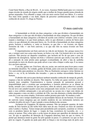 Canal Saint Martin, a Rue de Rivoli... E, às vezes, Anastaso Malbaf pede para ver o terceiro
mapa circular do mundo de origem catalã, que a mulher de Gregor guarda numa cômoda de
pernas arqueadas. Fica olhando o mapa, com um meio sorriso triste nos lábios. E o sorriso
fica mais triste quando o seu dedo, depois de percorrer carinhosamente todo o mundo
conhecido do século 15, chega ao Paraíso.
O meu canivete
A humanidade se divide em duas categorias: a dos que dividem a humanidade em
duas categorias e a dos que não dividem a humanidade em duas categorias. Os que dividem
a humanidade em duas categorias a dividem de acordo com critérios variados: entre os que
raspam a manteiga e os que tiram pedaços, entre os que abotoam a camisa de baixo para
cima e os que abotoam de cima para baixo, etc. Eu divido a humanidade em duas categorias
gerais, homens e mulheres, e, entre os homens, os que têm ― ou tiveram, em algum
momento da vida ― um bom canivete, e os que não têm ou nunca tiveram um bom
canivete.
É importantíssimo um bom canivete na vida de um homem. Sei, porque nunca tive
um, e sempre senti isso como uma lacuna, no bolso e na vida. Um homem deve ter um bom
canivete. Não precisa ser daqueles completos, que incluem até fio de aço para o caso de
alpinismo de emergência. Apenas um bom e volumoso canivete que encha a sua mão e lhe
dê a sensação de estar pronto para qualquer eventualidade, de abrir a lata de sardinha
encontrada no meio do deserto que pode salvar a sua vida a limpar a unha suja. E eu nunca
tive um bom canivete.
E um dia, ganhei um. Está bem, não era, assim, um canivete para levar para o mato
ou intimidar desafetos. Na verdade, ganhei de brinde, junto com nem me lembro mais o quê.
Um canivetinho para pendurar no chaveiro. Mas eu finalmente carregava várias lâminas no
bolso ― ou, vá lá, no bolsinho dos trocados ― para as minhas necessidades básicas de
homem.
O abridor não servia para deslocar nenhum tamanho conhecido de tampa de garrafa,
esqueça a lata de sardinha no deserto. Não importa. Eu tinha um quase canivete e era um
homem mais completo. Experimentava a mesma sensação de autonomia pessoal e
disponibilidade para a aventura que acompanhava o homem primitivo ao se afastar da
horda, armado com o mínimo do que precisava, além da astúcia, para sobreviver sozinho.
Era de novo um catador/caçador como meu antepassado mais remoto. E se o maior desafio
para o meu solitário antepassado e seu pré-canivete na savana era o tigre com dentes de
sabre enquanto o meu era abrir o celofane de CDs, isso não diminuía a minha identificação
com ele e com sua arma simples. Estávamos ambos prontos para tudo. Só mudara o tudo.
Pois com o tempo modificam-se as necessidades básicas de um homem. O inventor
do canivete nunca imaginou que um modelo moderno do seu instrumento incluiria um
cortador de pêlos do nariz. É que é grande a nossa distância das savanas.
Aeroporto de Cingapura, há algumas semanas. Não me pergunte quantas, de tanto
mudar de fuso horário já não tenho bem idéia nem do ano. Estamos no meio do caminho
entre Londres e Sydney. Temos tempo para perambular pelo aeroporto, examinar as vitrines
com os produtos típicos do lugar ― roupas da Gap, cosméticos da Lacombe, etc. ― e
esticar as pernas. Para voltar para o avião temos de passar por aparelhos de detenção outra
vez. Só que os aparelhos de detenção de Cingapura detectam mais do que os outros. O
portal que denuncia metal na gente faz piiii quando eu passo. É a primeira vez que eu faço
piiii na viagem. O guarda me pede para abrir os braços e me investiga mais de perto com
 