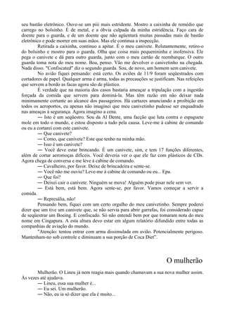 seu bastão eletrônico. Ouve-se um piii mais estridente. Mostro a caixinha de remédio que
carrego no bolsinho. É de metal, e a óbvia culpada da minha estridência. Faço cara de
doente para o guarda, e de um doente que não agüentará muitas passadas mais de bastão
eletrônico e pode morrer em suas mãos. Mas ele continua a inspecção.
Retirada a caixinha, continuo a apitar. É o meu canivete. Relutantemente, retiro-o
do bolsinho e mostro para o guarda. Olha que coisa mais pequenininha e inofensiva. Ele
pega o canivete e dá para outro guarda, junto com o meu cartão de reembarque. O outro
guarda toma nota do meu nome. Boa, penso. Vão me devolver o canivetinho na chegada.
Nada disso. "Confiscated" diz o segundo guarda. Sou, de novo, um homem sem canivete.
No avião fiquei pensando: está certo. Os aviões de 11/9 foram seqüestrados com
cortadores de papel. Qualquer arma é arma, todas as precauções se justificam. Nas refeições
que servem a bordo as facas agora são de plástico.
É verdade que na maioria dos casos bastaria ameaçar a tripulação com a ingestão
forçada da comida que servem para dominá-la. Mas têm razão em não deixar nada
minimamente cortante ao alcance dos passageiros. Há cartazes anunciando a proibição em
todos os aeroportos, eu apenas não imaginei que meu canivetinho pudesse ser enquadrado
nas ameaças à segurança. Agora imagino a cena.
― Isto é um seqüestro. Sou da Al Dente, uma facção que luta contra o espaguete
mole em todo o mundo, e estou disposto a tudo pela causa. Leve-me à cabine de comando
ou eu a cortarei com este canivete.
― Que canivete?
― Como, que canivete? Este que tenho na minha mão.
― Isso é um canivete?
― Você deve estar brincando. É um canivete, sim, e tem 17 funções diferentes,
além de cortar aeromoças difíceis. Você deveria ver o que ele faz com plásticos de CDs.
Agora chega de conversa e me leve à cabine de comando.
― Cavalheiro, por favor. Deixe de brincadeira e sente-se.
― Você não me ouviu? Leve-me à cabine de comando ou eu... Epa.
― Que foi?
― Deixei cair o canivete. Ninguém se mova! Alguém pode pisar nele sem ver.
― Está bem, está bem. Agora sente-se, por favor. Vamos começar a servir a
comida.
― Represália, não!
Pensando bem, fiquei com um certo orgulho do meu canivetinho. Sempre poderei
dizer que um tive um canivete que, se não servia para abrir garrafas, foi considerado capaz
de seqüestrar um Boeing. E confiscado. Só não entendi bem por que tomaram nota do meu
nome em Cingapura. A esta altura devo estar em algum relatório difundido entre todas as
companhias de aviação do mundo.
"Atenção: tentou entrar com arma dissimulada em avião. Potencialmente perigoso.
Mantenham-no sob controle e diminuam a sua porção de Coca Diet”.
O mulherão
Mulherão. O Lineu já nem reagia mais quando chamavam a sua nova mulher assim.
Às vezes até ajudava.
― Lineu, essa sua mulher é...
― Eu sei. Um mulherão.
― Não, eu ia só dizer que ela é muito...
 