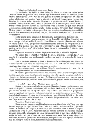― Pode dizer. Mulherão. É o que todos dizem.
E o mulherão... Desculpe, a nova mulher do Lineu, era realmente muito bonita.
Grande e bonita. Tão grande e tão bonita que logo se instalou o debate: ela não seria grande
e bonita demais para o Lineu? Não era uma questão de duvidar da capacidade do Lineu de,
assim, administrar tudo aquilo. Nem se discutia o direito do Lineu, apesar do seu tipo
franzino, de ter uma mulher daquelas dimensões. A questão, no fundo, era de justiça. A
Valda ― o nome dela era Valda, como as pastilhas, mas a semelhança terminava aí ― era
mulher demais para um homem só, fosse quem fosse o homem ou que físico tivesse.
Monopolizando uma mulher como aquela o Lineu a estava, por assim dizer, sonegando.
Alguma coisa ― por justiça ― tinha que sobrar para os outros. Aquilo era até uma metáfora
perfeita para concentração de renda no País, não havia como não se revoltar. Onde estava a
solidariedade?
Restava saber como a mulher do Lineu reagiria a uma proposta distributivista.
Fez-se uma rápida enquete no grupo, no fim da qual foi escolhido o Romualdo para
testar a receptividade da Valda. Romualdo, o Mualdão, era simpático e bem falante, além de
ser casado com a Titina, que já estava acostumada com a sua fama de conquistador, e até
fazia pouco dele, dizendo "Esse galo é só de cocoricó", ao que o Mualdão respondia "Vou te
mostrar o cocoricó em casa", e todos riam. Todos no grupo eram casados. O último a casar
fora o Lineu.
E é preciso dizer que os homens do grupo respeitavam as mulheres do grupo.
Ou, como dizia o Mualdão: "Mulher de amigo, pra mim, é homem feio." Mas
também é preciso dizer que nenhuma das mulheres do grupo era um mulherão como a
Valda.
Sem as mulheres saberem, é claro, o Romualdo foi escalado para uma missão de
reconhecinmento. Sua tarefa era descobrir, com jeito, se a Valda era, ao menos, cantável.
Uma vez estabelecido isso, pensariam nos passos seguintes.
Era necessário avançar com cuidado. Ninguém queria magoar o Lineu, logo o
Lineu. Mas quem mandara ele casar com um monumento?
O Mualdão pediu algumas semanas para estudar o terreno e fazer sua aproximação.
Contou depois que agira cientificamente, cuidando para não espantar a presa nem alertar o
Lineu, e que finalmente conseguira ter com a Valda o que chamou de uma conversa franca,
os dois sozinhos num bar, cartas na mesa, corações abertos, pessoas adultas e modernas, sim
ou não?
― E então? ― quis saber o Mariano, quase babando.
Os outros apertaram o círculo em torno do Mualdão. Estavam reunidos como num
conselho de guerra. E então? Mualdão sacudiu a cabeça. Nada feito. Valda lhe confessara
que era uma mulher com um apetite sexual equivalente ao seu tamanho, e que já tivera
alguma experiência na vida, mas nada comparável ao que encontrara com o Lineu. O Lineu
a satisfazia plenamente. O Lineu era o homem da sua vida. O homem definitivo. Não podia
nem pensar em outro. Nada pessoal, dissera a Valda. Simpatizava muito com todos. Mas
tudo o que precisava, tinha com o Lineu.
O grupo se dispersou, arrasado.
Naquela noite, quando o Mualdão chegou em casa foi recebido pela Titina com o pé
batendo no parquet, sempre um mau sinal. Tinha sido visto no bar com a Valda. O que tinha
a dizer? E Mualdão foi obrigado a contar tudo. Sua missão de testar a Valda. E o que a
Valda dissera sobre o Lineu. Resultado: sem os homens saberem, as mulheres do grupo
iniciaram um assédio organizado ao Lineu para descobrirem o que, nele, satisfaz tanto a
Valda, um mulherão como a Valda. O Lineu não sabe mais o que fazer com os olhares e as
indiretas e os bilhetes que recebe. Na outra noite, num jantar com todo o grupo, sentiu até a
mão da Titina por baixo da mesa, numa missão de reconhecimento.
 