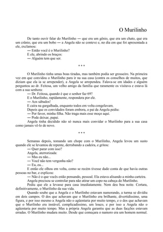 O Murilinho
De tanto ouvir falar do Murilinho ― que era um gênio, que era um chato, que era
um crânio, que era um bobo ― a Angela não se conteve e, no dia em que foi apresentada a
ele, exclamou:
― Então você é o Murilinho?
E ele, abrindo os braços:
― Alguém tem que ser.
* * *
O Murilinho tinha umas boas tiradas, mas também podia ser grosseiro. Na primeira
vez em que convidou o Murilinho para ir na sua casa (contra os conselhos de muitos, que
diziam que ela ia se arrepender), a Angela se arrependeu. Falava-se em idades e alguém
perguntou ao dr. Feitosa, um velho amigo da família que raramente os visitava e estava lá
com a sua senhora:
― Dr. Feitosa, quando é que o senhor faz 69?
E o Murilinho, rapidamente, respondera por ele.
― Aos sábados!
E caíra na gargalhada, enquanto todos em volta congelavam.
Depois que os convidados foram embora, o pai da Angela pediu:
― Por favor, minha filha. Não traga mais esse moço aqui.
― Pode deixar, papai.
Angela tinha decidido não só nunca mais convidar o Murilinho para a sua casa
como jamais vê-lo de novo.
* * *
Semanas depois, tomando um chope com o Murilinho, Angela levou um susto
quando ele se levantou de repente, derrubando a cadeira, e gritou:
― Quer parar com isso?
Angela, aterrorizada:
― Mas eu não...
― Você não tem vergonha não?
― Eu, eu...
E então ele olhou em volta, como se recém tivesse dado conta de que havia outras
pessoas no bar, e explicou:
― Não é o que vocês estão pensando, pessoal. Ela estava alisando a minha carteira.
Angela precisou se controlar para não atirar um copo na cabeça do Murilinho.
Pediu que ele a levasse para casa imediatamente. Nem deu boa noite. Cortara,
definitivamente, o Murilinho da sua vida.
Quando soube que a Angela e o Murilinho estavam namorando, a turma se dividiu
em dois campos. O dos que achavam que o Murilinho era brilhante, divertidíssimo, uma
figura, e por isso mesmo a Angela não o agüentaria por muito tempo, e o dos que achavam
que o Murilinho era instável, complicadíssimo, um louco, e por isso a Angela não o
agüentaria por muito tempo. Mas a própria Angela garantiu que as duas facções estavam
erradas. O Murilinho mudara muito. Desde que começara o namoro era um homem normal.
 
