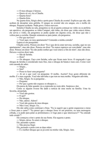 ― O meu nhoque é famoso.
― Quero só ver, riu a Cláudia.
― Quarta-feira?
― Quarta-feira.
Na quarta-feira, Sérgio abriu a porta para Cláudia de avental. Explicou que não, não
acabara de decapitar uma galinha. O sangue no avental não era sangue, era o molho do
nhoque. Pequeno acidente. Nada grave. Estava nervoso.
Instalou Cláudia na sala, perguntou se ela já queria começar no vinho ou se preferia
um aperitivo, ela perguntou se tinha Campari, não tinha, ela disse que vinho estava ótimo,
ele serviu o vinho, ela perguntou se podia ajudar em alguma coisa, ele disse que não e
voltou para a cozinha. Quando sentaram-se para jantar, ela perguntou:
― Por que nervoso?
― Você aqui, no meu apartamento? Comendo a minha comida?
Espera aí um pouquinho.
Cláudia sorriu. Pensou em dizer "Eu é que devia estar nervosa, sozinha, aqui no seu
apartamento", mas não disse. Pensou em dizer "Eu nunca esperava ser convidada", mas não
disse. Pensou em dizer "Eu não podia sonhar que você estava a fim de mim", mas não disse.
Deixou o sorriso dizer tudo.
― São de farinha.
― Hein?
― Os nhoques. Faço com farinha, acho que ficam mais leves. O engraçado é que
nhoque de farinha é considerado mais fino, mas o nhoque de batata é mais caro. Como você
está cansada de saber.
― Sérgio...
― Sim?
― Posso te fazer uma pergunta?
― Já sei o que você vai perguntar. O molho. Acertei? Esse gosto diferente do
molho. É o meu segredo. Você não adivinha o que tem no meu molho. Ninguém adivinha.
― Não, Sérgio. Eu ia perguntar...
― Pergunte.
― Por que a gente não esquece os nhoques e...
Ela parou de falar quando viu a expressão no rosto dele. Surpresa e dor.
Como se alguém tivesse lhe dado a notícia de uma morte na família. Uma tia
favorita, atropelada.
― Você não gostou.
― O quê?
― Do nhoque.
― Não, adorei. Adorei!
― Você não gostou do meu nhoque.
― Não é isso, Sérgio. Eu...
Ela não sabia como continuar a frase. "Eu ia sugerir que a gente esquecesse a mesa
e fosse para a cama"? "Eu pensei que o nhoque fosse só um pretexto, ou uma mensagem
cifrada, e ia pedir para pular as preliminares e ir logo para o que interessava"? "Eu entendi
tudo errado"?
Ele começou a tirar o prato da sua frente. Ela segurou o prato.
― Sérgio, deixa. Eu amei o nhoque.
Ele, puxando o prato:
― Não precisa fingir.
Ela, puxando o prato com as duas mãos:
― É o melhor nhoque que eu já comi na minha vida, Sérgio. Juro.
 