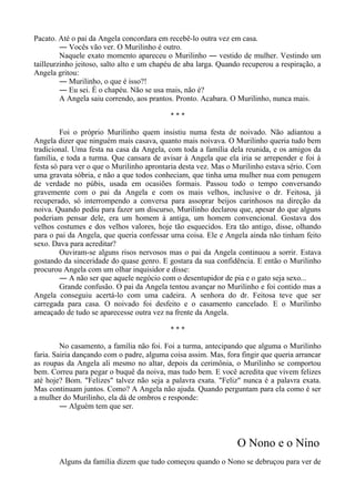 Pacato. Até o pai da Angela concordara em recebê-lo outra vez em casa.
― Vocês vão ver. O Murilinho é outro.
Naquele exato momento apareceu o Murilinho ― vestido de mulher. Vestindo um
tailleurzinho jeitoso, salto alto e um chapéu de aba larga. Quando recuperou a respiração, a
Angela gritou:
― Murilinho, o que é isso?!
― Eu sei. É o chapéu. Não se usa mais, não é?
A Angela saiu correndo, aos prantos. Pronto. Acabara. O Murilinho, nunca mais.
* * *
Foi o próprio Murilinho quem insistiu numa festa de noivado. Não adiantou a
Angela dizer que ninguém mais casava, quanto mais noivava. O Murilinho queria tudo bem
tradicional. Uma festa na casa da Angela, com toda a família dela reunida, e os amigos da
família, e toda a turma. Que cansara de avisar à Angela que ela iria se arrepender e foi à
festa só para ver o que o Murilinho aprontaria desta vez. Mas o Murilinho estava sério. Com
uma gravata sóbria, e não a que todos conheciam, que tinha uma mulher nua com penugem
de verdade no púbis, usada em ocasiões formais. Passou todo o tempo conversando
gravemente com o pai da Angela e com os mais velhos, inclusive o dr. Feitosa, já
recuperado, só interrompendo a conversa para assoprar beijos carinhosos na direção da
noiva. Quando pediu para fazer um discurso, Murilinho declarou que, apesar do que alguns
poderiam pensar dele, era um homem à antiga, um homem convencional. Gostava dos
velhos costumes e dos velhos valores, hoje tão esquecidos. Era tão antigo, disse, olhando
para o pai da Angela, que queria confessar uma coisa. Ele e Angela ainda não tinham feito
sexo. Dava para acreditar?
Ouviram-se alguns risos nervosos mas o pai da Angela continuou a sorrir. Estava
gostando da sinceridade do quase genro. E gostara da sua confidência. E então o Murilinho
procurou Angela com um olhar inquisidor e disse:
― A não ser que aquele negócio com o desentupidor de pia e o gato seja sexo...
Grande confusão. O pai da Angela tentou avançar no Murilinho e foi contido mas a
Angela conseguiu acertá-lo com uma cadeira. A senhora do dr. Feitosa teve que ser
carregada para casa. O noivado foi desfeito e o casamento cancelado. E o Murilinho
ameaçado de tudo se aparecesse outra vez na frente da Angela.
* * *
No casamento, a família não foi. Foi a turma, antecipando que alguma o Murilinho
faria. Sairia dançando com o padre, alguma coisa assim. Mas, fora fingir que queria arrancar
as roupas da Angela ali mesmo no altar, depois da cerimônia, o Murilinho se comportou
bem. Correu para pegar o buquê da noiva, mas tudo bem. E você acredita que vivem felizes
até hoje? Bom. "Felizes" talvez não seja a palavra exata. "Feliz" nunca é a palavra exata.
Mas continuam juntos. Como? A Angela não ajuda. Quando perguntam para ela como é ser
a mulher do Murilinho, ela dá de ombros e responde:
― Alguém tem que ser.
O Nono e o Nino
Alguns da família dizem que tudo começou quando o Nono se debruçou para ver de
 