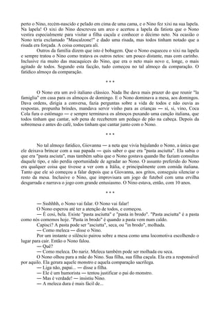 perto o Nino, recém-nascido e pelado em cima de uma cama, e o Nino fez xixi na sua lapela.
Na lapela! O xixi do Nino descreveu um arco e acertou a lapela da fatiota que o Nono
vestira especialmente para visitar a filha caçula e conhecer o décimo neto. Na ocasião o
Nono teria exclamado "Mascalzone!" e dado uma risada, mas todos tinham notado que a
risada era forçada. A coisa começara ali.
Outros da família dizem que isto é bobagem. Que o Nono esqueceu o xixi na lapela
e sempre tratou o Nino como tratava os outros netos: um pouco distante, mas com carinho.
Inclusive ria muito das macaquices do Nino, que era o neto mais novo e, longe, o mais
agitado de todos. Segundo esta facção, tudo começou no tal almoço da comparação. O
fatídico almoço da comparação.
* * *
O Nono era um avô italiano clássico. Nada lhe dava mais prazer do que reunir "la
famiglia" em casa para os almoços de domingo. E o Nono dominava a mesa, aos domingos.
Dava ordens, dirigia a conversa, fazia perguntas sobre a vida de todos e não ouvia as
respostas, propunha brindes, mandava servir vinho para as crianças ― si, si, vino, Coca
Cola fura o estômago ― e sempre terminava os almoços puxando uma canção italiana, que
todos tinham que cantar, sob pena de receberem um pedaço de pão na cabeça. Depois da
sobremesa e antes do café, todos tinham que cantar junto com o Nono.
* * *
No tal almoço fatídico, Giovanna ― a neta que vivia bajulando o Nono, a única que
ele deixava brincar com a sua papada ― quis saber o que era "pasta asciutta". Ela sabia o
que era "pasta asciuta", mas também sabia que o Nono gostava quando lhe faziam consultas
daquele tipo, e não perdia oportunidade de agradar ao Nono. O assunto preferido do Nono
era qualquer coisa que tivesse a ver com a Itália, e principalmente com comida italiana.
Tanto que ele só começou a falar depois que a Giovanna, aos gritos, conseguiu silenciar o
resto da mesa. Inclusive o Nino, que improvisara um jogo de futebol com uma ervilha
desgarrada e narrava o jogo com grande entusiasmo. O Nino estava, então, com 10 anos.
* * *
― Ssshhhh, o Nono vai falar. O Nono vai falar!
O Nono esperou até ter a atenção de todos, e começou.
― É cosi, bela. Existe "pasta asciutta" e "pasta in brodo". "Pasta asciutta" é a pasta
como nós comemos hoje. "Pasta in brodo" é quando a pasta vem num caldo.
Capisci? A pasta pode ser "asciutta", seca, ou "in brodo", molhada.
― Como meleca ― disse o Nino.
Por um instante o silêncio pairou sobre a mesa como uma locomotiva escolhendo o
lugar para cair. Então o Nono falou.
― Quê?
― Como meleca. Do nariz. Meleca também pode ser molhada ou seca.
O Nono olhou para a mãe do Nino. Sua filha, sua filha caçula. Ela era a responsável
por aquilo. Ela gerara aquele monstro e aquela comparação sacrílega.
― Liga não, papai... ― disse a filha.
― Ele é um humorista ― tentou justificar o pai do monstro.
― Mas é verdade! ― insistiu Nino.
― A meleca dura é mais fácil de...
 