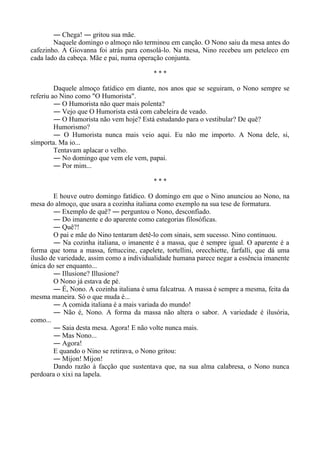 ― Chega! ― gritou sua mãe.
Naquele domingo o almoço não terminou em canção. O Nono saiu da mesa antes do
cafezinho. A Giovanna foi atrás para consolá-lo. Na mesa, Nino recebeu um peteleco em
cada lado da cabeça. Mãe e pai, numa operação conjunta.
* * *
Daquele almoço fatídico em diante, nos anos que se seguiram, o Nono sempre se
referiu ao Nino como "O Humorista".
― O Humorista não quer mais polenta?
― Vejo que O Humorista está com cabeleira de veado.
― O Humorista não vem hoje? Está estudando para o vestibular? De quê?
Humorismo?
― O Humorista nunca mais veio aqui. Eu não me importo. A Nona dele, si,
símporta. Ma io...
Tentavam aplacar o velho.
― No domingo que vem ele vem, papai.
― Por mim...
* * *
E houve outro domingo fatídico. O domingo em que o Nino anunciou ao Nono, na
mesa do almoço, que usara a cozinha italiana como exemplo na sua tese de formatura.
― Exemplo de quê? ― perguntou o Nono, desconfiado.
― Do imanente e do aparente como categorias filosóficas.
― Quê?!
O pai e mãe do Nino tentaram detê-lo com sinais, sem sucesso. Nino continuou.
― Na cozinha italiana, o imanente é a massa, que é sempre igual. O aparente é a
forma que toma a massa, fettuccine, capelete, tortellini, orecchiette, farfalli, que dá uma
ilusão de variedade, assim como a individualidade humana parece negar a essência imanente
única do ser enquanto...
― Illusione? Illusione?
O Nono já estava de pé.
― É, Nono. A cozinha italiana é uma falcatrua. A massa é sempre a mesma, feita da
mesma maneira. Só o que muda é...
― A comida italiana é a mais variada do mundo!
― Não é, Nono. A forma da massa não altera o sabor. A variedade é ilusória,
como...
― Saia desta mesa. Agora! E não volte nunca mais.
― Mas Nono...
― Agora!
E quando o Nino se retirava, o Nono gritou:
― Mijon! Mijon!
Dando razão à facção que sustentava que, na sua alma calabresa, o Nono nunca
perdoara o xixi na lapela.
 