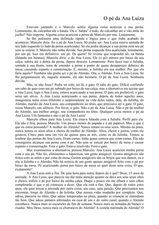 O pé da Ana Luiza
Estavam jantando e o Marcelo sentiu alguma coisa acariciar a sua perna.
Lentamente, do calcanhar até a batata. Ou a `batata" é tudo, do calcanhar até o vão atrás do
joelho? Não importa. Alguma coisa acariciou a perna de Marcelo por trás. Lentamente.
Se lhe pedissem uma definição rápida e lógica para o que tinha acabado de
acontecer, Marcelo diria: foi o pé da Ana Luiza. Só podia ser. Ana Luiza estava sentada do
seu lado esquerdo (o lado da perna acariciada). Só ela podia alcançar a sua perna com seu pé
sem se esticar. E Marcelo não tinha dúvida. Sua perna esquerda fora acariciada, lentamente,
por um pé. Isso era definitivo: um pé. De quem? Se tivesse que responder ali, na batata
(falando em batatas), Marcelo diria: o da Ana Luiza. Ele (o pé) entrara por baixo da sua
calça, subira até a dobra da perna, depois descera. Lentamente. Para fazer isso a Julinha,
sentada à sua frente, teria de estender a perna a ponto de quase desaparecer debaixo da
mesa, causando espanto e consternação. E, mesmo, a Julinha era sua mulher. Por que ela
faria aquilo? Também não podia ser o pé do Alemão. Ora, o Alemão. Fora a Ana Luiza. Se
lhe perguntassem ali, naquele instante, ele não hesitaria. O pé da Ana Luiza. Nenhuma
dúvida.
Mas, se não fosse? Podia ter sido, sei lá, o gato. O rabo do gato. Difícil confundir
um rabo de gato com um pé subindo por baixo da sua calça, mas a alternativa era aceitar que
a Ana Luiza, logo a Ana Luiza, estava acariciando a sua perna. O gato era preferível, o gato
seria um alívio. A Ana Luiza acariciando a sua perna, depois de todos aqueles anos,
inauguraria tanta coisa diferente e surpreendente na vida deles todos, dele, da Julinha, do
Alemão, marido da Ana Luiza, seu companheiro no tênis, que precisava ser o gato. O gato,
rezou Marcelo, em silêncio. Por favor, o gato. Não o pé da Ana Luiza. Não o pé da mulher
do Alemão, seu melhor amigo, seu companheiro no tênis. Qualquer coisa menos o pé da
Ana Luiza. Um fantasma e não o pé da Ana Luiza!
Marcelo olhou para Ana Luiza. Ela estava falando com a Julinha. Perfil para ele.
Ela não é feia, pensou Marcelo. Um pouco menos de papada e é até papável. Mas o que é
que eu estou pensando? A mulher do Alemão! Nunca notara os seus seios. Mesmo na praia,
nunca notara os seios altos e cheios da mulher do Alemão. Altos, cheios e juntos, como ele
gostava. Cinco para uma em vez de quinze para as três, como os da Julinha. Tentou se
lembrar das pernas da Ana Luiza. Eram curtas, tinha quase certeza que eram curtas. Ela não
conseguiria alcançar sua perna com o pé. Não sem se esticar por baixo da mesa e causar
espanto e consternação. Fora o gato. Estava resolvido. Fora o gato.
Mas examinemos a alternativa, pensou Marcelo. Ana Luiza acariciou minha perna
com o seu pé. Não foi, eliminemos a hipocrisia, um gesto amigável. Gestos amigáveis são
feitos com as mãos e por cima da mesa. Gestos amigáveis são os beijos que nos damos, eu e
ela, a Julinha e o Alemão. Não há notícia de um gesto apenas amigável feito com o pé por
baixo da mesa. Pé acariciando perna por baixo da mesa só quer dizer uma coisa. O que,
exatamente?
A Ana Luiza está a fim. De uma hora para outra, depois de o quê? Doze, 15 anos de
amizade. A Ana Luiza, que parecia me dar tanta atenção quanto eu dava aos seus seios altos
e cheios, enfiou o pé por baixo da minha calça. Daqui a pouco ela me olhará e seus olhos
completarão o que o pé começou a dizer. Que ela está a fim. Que, depois de todos estes
anos, ela quer trocar a amizade por outra coisa, um caso, uma paixão. Que precisamos nos
encontrar, longe do Alemão e da Julinha. Que nossas vidas mudarão por completo. Que,
adeus, parceria no tênis. Que adeus temporadas na praia, quando as crianças se entendiam
tão bem. Que adeus jantares alternados na casa de um e do outro casal, quando o Alemão
cozinhava. Nunca mais as excursões de fim de semana. Nunca mais as noitadas de buraco e
risadas. Meu Deus, nunca mais os churrascos do Alemão! A costela marinada do Alemão! O
 