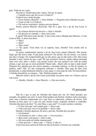 gato. Tinha de ser o gato.
Ela está se virando para mim. Agora. Tem de ser agora.
― Falando nisso, que fim levou o Clodovil?
Clodovil era o nome do gato.
― Ficou maluco, Marcelo? ― disse Julinha. ― Ninguém estava falando em gato.
― É que eu não vi o Clodovil...
― Ele está no veterinário. Andava nervoso demais.
Pronto, pensou Marcelo. Resolvido. Não foi o gato. Foi o pé da Ana Luiza. E
agora?
― As crianças deixam ele nervoso ― disse o Alemão.
― Ele precisa ser castrado ― disse Ana Luiza.
E agora? Não havia mais dúvida. A Ana Luiza estava olhando para Marcelo. A Ana
Luiza ia falar. A Ana Luiza disse:
― Mais?
― Hein?
― Mais carne?
― Ah, quero. Você desta vez se superou, hein, Alemão? Esta costela está se
desmanchando.
Eu posso simplesmente ignorar o pé da Ana Luiza, pensou Marcelo. Não acusar,
fingir que não houve nada. O que pode acontecer? Ela desiste. Ou ela insiste, e eu insisto
que não é comigo. Ela compreenderá que eu não quero, que eu não estou a fim. Que nossa
amizade é mais valiosa do que o quê? Do que encontros furtivos, minha cabeça enterrada
entre seus seios altos e cheios, suas pernas (como são suas pernas?) em volta da minha
cintura, o que será que eu estou perdendo? Quem sabe... Quem sabe eu topo e nada muda?
Ninguém fica sabendo que nós somos amantes, a amizade continua, os fins de semana, os
jantares, tudo? Não. Eu não conseguiria enfrentar o Alemão. Meu jogo de tênis seria
prejudicado, a culpa fatalmente afetaria o meu saque e o meu jogo de rede. Ele desconfiaria.
A Julinha descobriria, as crianças... Não. Definitivamente, não.
Marcelo sentiu o pé da Ana Luiza acariciando sua perna outra vez. Chutou o pé na
Ana Luiza.
― Alemão, Alemão ― disse Marcelo. ― Esta sua costela...
O presente
Não há o que os pais da Alicinha não façam por ela. No Natal passado, por
exemplo, ela ganhou um carro. E neste Natal ganhou um homem. Ganhou outros presentes,
claro, mas o homem empacotado era o que mais se sobressaía, embaixo da árvore. Pelo
formato já dava para ver o que era mas mesmo assim, enquanto desfazia o embrulho,
Alicinha não parava de dizer "Ai, meu Deus, o que será?". E os pais sorriam, contentes.
― É uma coisa que você sempre quis ― disse o pai.
― Uma coisa que você vivia pedindo ― disse a mãe.
Quando o homem apareceu, de terno e gravata, Alicinha deu um grito:
― Um homem!
― Um homem só, não ― disse o pai. ― Um executivo.
― Bem como você queria ― disse a mãe.
― Ele tem cartão de crédito internacional?
― Claro que tem ― disse o pai. ― Vários. E olhe só...
O pai tirou uma carteira do bolso de trás do homem e mostrou seu conteúdo.
 