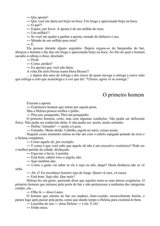 ― Que aposta?
― Que você me daria um beijo na boca. Um longo e apaixonado beijo na boca.
― O quê?!
― Espere, por favor. A aposta é de um milhão de reais.
― Um milhão?!
― Se você me ajudar a ganhar a aposta, metade do dinheiro é seu.
― Metade de um milhão para mim?
― É.
Ela pensou durante alguns segundos. Depois ergueu-se do banquinho do bar,
abraçou o homem e lhe deu um longo e apaixonado beijo na boca. Ao fim do qual o homem
sacudiu a cabeça e disse, desolado:
― Perdi.
― Como, perdeu?
― Eu apostei que você não daria.
A volta Da série Poesia numa Hora Dessas?!
... e depois dos anos de refrega e dos riscos de quem navega a entrega a suave mão
que esfrega o colo que aconchega e a voz que diz: "Ulisses, agora vê se sossega."
O primeiro homem
Fizeram a aposta.
― O primeiro homem que entrar por aquela porta.
Mas a Helena pensou melhor e pediu:
― Péra um, pouquinho. Péra um pouquinho.
O primeiro homem, certo, mas com algumas condições. Não podia ser deficiente
físico. Não podia ser conhecido delas. E não podia ser, assim, muito estranho.
― Define "estranho" ― pediu a Laura.
― Estranho. Muito doido. Cabelão, argola no nariz, coisas assim.
Naquele exato momento entrou no bar um com o cabelo espigado pintado de roxo e
a Helena completou:
― Como aquele ali, por exemplo.
― E como é que você sabe que aquele ali não é um executivo excêntrico? Pode ser
o melhor partido da cidade, disfarçado.
― Faça-me o favor, Laurinha.
― Está bom, cabelo roxo e argola, não.
― Sujo também não.
― Como a gente vai saber se ele é sujo ou não, daqui? Desta distância não se vê
unha.
― Ah, é? Eu reconheço homem sujo de longe. Quem vê cara, vê cueca.
― Está bom. Sujo não. Que mais?
Helena fez um gesto, querendo dizer que aquelas eram as suas únicas exigências. O
primeiro homem que entrasse pela porta do bar e não pertencesse a nenhuma das categorias
citadas, ela...
― Olha lá ― disse Laura.
O homem que entrara no bar era maduro, bem-vestido, razoavelmente bonito, e
parara logo após passar pela porta, como que dando tempo a Helena para examiná-lo bem.
― Laurinha do céu ― disse Helena ― é ele. É ele!
― Então ataca.
 