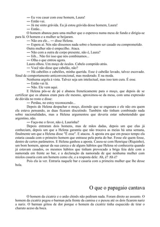 ― Eu vou casar com esse homem, Laura!
― Então vai.
― Já me sinto grávida. Eu já estou grávida desse homem, Laura!
― Então...
O homem abanou para uma mulher que o esperava numa mesa de fundo e dirigiu-se
para lá. O homem e a mulher se beijaram.
― Não era ele... ― disse Helena.
― Espera aí. Nós não dissemos nada sobre o homem ser casado ou comprometido.
Outra mulher não é empecilho. Ataca.
― Não com a outra de corpo presente, não é, Laura?
― Iiih... Não foi isso que nós combinamos...
― Olha o que entrou agora.
Laura olhou. Um moço de óculos. Cabelo comprido atrás.
― Você não disse que cabelão, não?
― Há cabelões e cabelões, minha querida. Esse é cabelão lavado, talvez escovado.
Sinal de comportamento anticonvencional, mas moderado. E na moda.
Nenhuma argola à vista. Talvez seja um intelectual, mas isso tem cura. É esse.
― Então vai lá.
― Não. Ele vem aqui.
E Helena pôs-se de pé e abanou freneticamente para o moço, que depois de se
certificar que os abanos eram para ele mesmo, aproximou-se da mesa, com uma expressão
de dúvida no rosto e disse:
― Perdau, no estoy reconocendo...
Depois de Helena despachar o moço, dizendo que se enganara e ele não era quem
ela estava pensando, as duas ficaram discutindo. Também não tinham combinado nada
sobre nacionalidades, mas a Helena argumentou que deveria estar subentendido que
argentino, não.
― Faça-me o favor, não é, Laurinha?
Depois entraram dois homens, mas de mãos dadas, depois um que elas já
conheciam, depois um que a Helena garantiu que não trocava as meias há uma semana,
finalmente um que a Helena disse "É esse". E atacou. A aposta era que em pouco tempo ela
estaria casada com o primeiro homem que entrasse pela porta do bar. Fosse ele quem fosse,
dentro de certos parâmetros. E Helena ganhou a aposta. Casou-se com Henrique (Riquinho),
um bom homem, apesar da sua careca e de alguns hábitos que Helena só conheceria quando
já estavam casados, os mesmos hábitos que tinham provocado a briga feia dele com a
namorada em frente ao bar, e a declaração da namorada de que nenhuma mulher com
miolos casaria com um homem como ele, e a resposta dele: Ah, é? Ah é?
Pois ela ia ver. Entraria naquele bar e casaria com a primeira mulher que lhe desse
bola.
O que o papagaio cantava
O homem da cicatriz e o anão chinês não pediram nada. Foram direto ao assunto. O
homem da cicatriz pegou o barman pela frente da camisa e o puxou até os dois ficarem nariz
a nariz. O barman gritou de dor porque o homem da cicatriz tinha esquecido de tirar o
charuto aceso da boca.
 