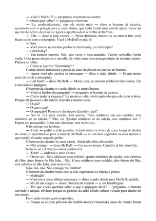 ― Você é McDuff? ― perguntou o homem da cicatriz.
― Quem quer saber? ― perguntou o barman.
― Eu, moderadamente, mas ele muito mais ― disse o homem da cicatriz,
apontando com o polegar para o anão chinês, que tinha tirado uma pistola quase maior do
que ele de dentro do casaco e agora a apontava para a orelha do barman.
― Fale ― disse o anão chinês. ― Desta distância, mesmo se eu errar o tiro, você
ficará surdo com o estampido. Você é McDuff ou não é?
― Sou.
― Você morou no mesmo prédio de Graminsky, na Antuérpia?
― Graminsky?
― Um homem enorme. Seis, sete vezes o meu tamanho. Cabelo vermelho, barba
verde. Uma perna mecânica e um olho de vidro com uma paisagenzinha de inverno dentro.
Pintava as unhas.
― Como se escreve "Graminsky"?
O anão chinês introduziu a ponta do cano da pistola no ouvido do barman.
― Agora você não precisa se preocupar ― disse o anão chinês. ― Estará morto
antes de ouvir o estampido.
― Está bem! ― disse McDuff. ― Morei, sim, no mesmo prédio de Graminsky. Ele
e seu maldito papagaio.
O homem da cicatriz e o anão chinês se entreolharam.
― Você se lembra do papagaio? ― perguntou o homem da cicatriz.
― Como poderia esquecer? Eu passava o dia inteiro gritando para ele calar a boca.
Porque ele passava o dia inteiro dizendo a mesma coisa.
― O quê?
― O que o quê?
― O papagaio! Passava o dia inteiro dizendo o quê?
― Sei lá. Era uma canção. Um poema. "Seis odaliscas em um colchão, sete
ministros só de calção..." Não, era "Quatro odaliscas só de calção, seis ministros em..."
Espera um pouquinho. Eram sete odaliscas, seis ministros...
Não consigo me lembrar.
― Tente ― pediu o anão japonês, tirando outro revólver de cano longo de dentro
do casaco e apontando-o para a testa de McDuff ― ou em dois segundos os seus miolos é
que estarão fritando naquela grelha.
O homem da cicatriz fez uma careta. Ainda não tinha almoçado.
― Não consigo! ― disse McDuff. ― Faz muito tempo. O prédio já foi demolido.
Nem sei se a Antuérpia ainda continua lá.
― Tente! ― ordenou o anão chinês.
― Deixa ver... Seis odaliscas num colchão, quatro ministros de calção, dois cabritos
do Dão, cinco bispos de São João... Não. Cinco odaliscas num colchão, dois bispos do Dão,
sete cabritos de São João, dois ministros...
Não, não, não. Não consigo me lembrar!
O homem da cicatriz bateu com a mão espalmada no balcão e gritou:
― Maldição!
― Você era a nossa última esperança ― disse o anão chinês para McDuff, sentido.
― Me dá um uísque ― disse o homem da cicatriz ― e um hambúrguer.
― Por que vocês queriam saber o que o papagaio dizia? ― perguntou o barman
servindo o uísque, aliviado porque as pistolas do anão chinês tinham voltado para dentro do
seu casaco.
Foi o anão chinês quem respondeu.
― Porque as últimas palavras do maldito traidor Graminsky antes de morrer foram
 
