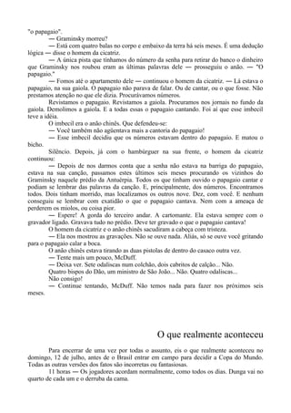 "o papagaio".
― Graminsky morreu?
― Está com quatro balas no corpo e embaixo da terra há seis meses. É uma dedução
lógica ― disse o homem da cicatriz.
― A única pista que tínhamos do número da senha para retirar do banco o dinheiro
que Graminsky nos roubou eram as últimas palavras dele ― prosseguiu o anão. ― "O
papagaio."
― Fomos até o apartamento dele ― continuou o homem da cicatriz. ― Lá estava o
papagaio, na sua gaiola. O papagaio não parava de falar. Ou de cantar, ou o que fosse. Não
prestamos atenção no que ele dizia. Procurávamos números.
Revistamos o papagaio. Revistamos a gaiola. Procuramos nos jornais no fundo da
gaiola. Demolimos a gaiola. E a todas essas o papagaio cantando. Foi aí que esse imbecil
teve a idéia.
O imbecil era o anão chinês. Que defendeu-se:
― Você também não agüentava mais a cantoria do papagaio!
― Esse imbecil decidiu que os números estavam dentro do papagaio. E matou o
bicho.
Silêncio. Depois, já com o hambúrguer na sua frente, o homem da cicatriz
continuou:
― Depois de nos darmos conta que a senha não estava na barriga do papagaio,
estava na sua canção, passamos estes últimos seis meses procurando os vizinhos do
Graminsky naquele prédio da Antuérpia. Todos os que tinham ouvido o papagaio cantar e
podiam se lembrar das palavras da canção. E, principalmente, dos números. Encontramos
todos. Dois tinham morrido, mas localizamos os outros nove. Dez, com você. E nenhum
conseguiu se lembrar com exatidão o que o papagaio cantava. Nem com a ameaça de
perderem os miolos, ou coisa pior.
― Espere! A gorda do terceiro andar. A cartomante. Ela estava sempre com o
gravador ligado. Gravava tudo no prédio. Deve ter gravado o que o papagaio cantava!
O homem da cicatriz e o anão chinês sacudiram a cabeça com tristeza.
― Ela nos mostrou as gravações. Não se ouve nada. Aliás, só se ouve você gritando
para o papagaio calar a boca.
O anão chinês estava tirando as duas pistolas de dentro do casaco outra vez.
― Tente mais um pouco, McDuff.
― Deixa ver. Sete odaliscas num colchão, dois cabritos de calção... Não.
Quatro bispos do Dão, um ministro de São João... Não. Quatro odaliscas...
Não consigo!
― Continue tentando, McDuff. Não temos nada para fazer nos próximos seis
meses.
O que realmente aconteceu
Para encerrar de uma vez por todas o assunto, eis o que realmente aconteceu no
domingo, 12 de julho, antes de o Brasil entrar em campo para decidir a Copa do Mundo.
Todas as outras versões dos fatos são incorretas ou fantasiosas.
11 horas ― Os jogadores acordam normalmente, como todos os dias. Dunga vai no
quarto de cada um e o derruba da cama.
 