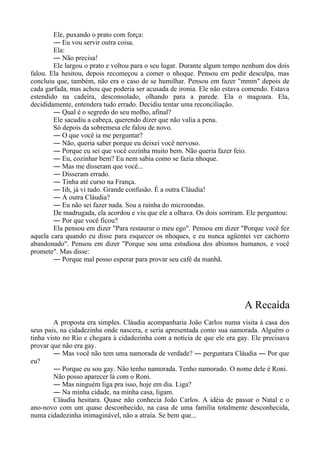 Ele, puxando o prato com força:
― Eu vou servir outra coisa.
Ela:
― Não precisa!
Ele largou o prato e voltou para o seu lugar. Durante algum tempo nenhum dos dois
falou. Ela hesitou, depois recomeçou a comer o nhoque. Pensou em pedir desculpa, mas
concluiu que, também, não era o caso de se humilhar. Pensou em fazer "mmm" depois de
cada garfada, mas achou que poderia ser acusada de ironia. Ele não estava comendo. Estava
estendido na cadeira, desconsolado, olhando para a parede. Ela o magoara. Ela,
decididamente, entendera tudo errado. Decidiu tentar uma reconciliação.
― Qual é o segredo do seu molho, afinal?
Ele sacudiu a cabeça, querendo dizer que não valia a pena.
Só depois da sobremesa ele falou de novo.
― O que você ia me perguntar?
― Não, queria saber porque eu deixei você nervoso.
― Porque eu sei que você cozinha muito bem. Não queria fazer feio.
― Eu, cozinhar bem? Eu nem sabia como se fazia nhoque.
― Mas me disseram que você...
― Disseram errado.
― Tinha até curso na França.
― Iih, já vi tudo. Grande confusão. É a outra Cláudia!
― A outra Cláudia?
― Eu não sei fazer nada. Sou a rainha do microondas.
De madrugada, ela acordou e viu que ele a olhava. Os dois sorriram. Ele perguntou:
― Por que você ficou?
Ela pensou em dizer "Para restaurar o meu ego". Pensou em dizer "Porque você fez
aquela cara quando eu disse para esquecer os nhoques, e eu nunca agüentei ver cachorro
abandonado". Pensou em dizer "Porque sou uma estudiosa dos abismos humanos, e você
promete". Mas disse:
― Porque mal posso esperar para provar seu café da manhã.
A Recaída
A proposta era simples. Cláudia acompanharia João Carlos numa visita à casa dos
seus pais, na cidadezinha onde nascera, e seria apresentada como sua namorada. Alguém o
tinha visto no Rio e chegara à cidadezinha com a notícia de que ele era gay. Ele precisava
provar que não era gay.
― Mas você não tem uma namorada de verdade? ― perguntara Cláudia ― Por que
eu?
― Porque eu sou gay. Não tenho namorada. Tenho namorado. O nome dele é Roni.
Não posso aparecer lá com o Roni.
― Mas ninguém liga pra isso, hoje em dia. Liga?
― Na minha cidade, na minha casa, ligam.
Cláudia hesitara. Quase não conhecia João Carlos. A idéia de passar o Natal e o
ano-novo com um quase desconhecido, na casa de uma família totalmente desconhecida,
numa cidadezinha inimaginável, não a atraía. Se bem que...
 