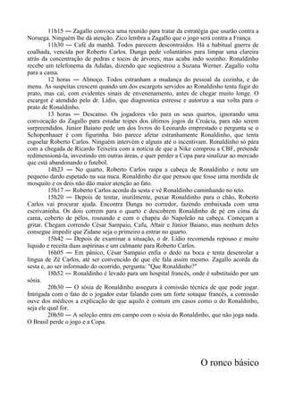 11h15 ― Zagallo convoca uma reunião para tratar da estratégia que usarão contra a
Noruega. Ninguém lhe dá atenção. Zico lembra a Zagallo que o jogo será contra a França.
11h30 ― Café da manhã. Todos parecem descontraídos. Há a habitual guerra de
coalhada, vencida por Roberto Carlos. Dunga pede voluntários para limpar uma clareira
atrás da concentração de pedras e tocos de árvores, mas acaba indo sozinho. Ronaldinho
recebe um telefonema da Adidas, dizendo que seqüestrou a Suzana Werner. Zagallo volta
para a cama.
12 horas ― Almoço. Todos estranham a mudança do pessoal da cozinha, e do
menu. As suspeitas crescem quando um dos escargots servidos ao Ronaldinho tenta fugir do
prato, mas cai, com evidentes sinais de envenenamento, antes de chegar muito longe. O
escargot é atendido pelo dr. Lídio, que diagnostica estresse e autoriza a sua volta para o
prato de Ronaldinho.
13 horas ― Descanso. Os jogadores vão para os seus quartos, ignorando uma
convocação do Zagallo para estudar teipes dos últimos jogos da Croácia, para não serem
surpreendidos. Júnior Baiano pede um dos livros do Leonardo emprestado e pergunta se o
Schopenhauer é com figurinha. Isto parece afetar estranhamente Ronaldinho, que tenta
esgoelar Roberto Carlos. Ninguém intervém e alguns até o incentivam. Ronaldinho só pára
com a chegada de Ricardo Teixeira com a notícia de que a Nike comprou a CBF, pretende
redimensioná-la, investindo em outras áreas, e quer perder a Copa para sinalizar ao mercado
que está abandonando o futebol.
14h23 ― No quarto, Roberto Carlos raspa a cabeça de Ronaldinho e nota um
pequeno dardo espetado na sua nuca. Ronaldinho diz que pensou que fosse uma mordida de
mosquito e os dois não dão maior atenção ao fato.
15h17 ― Roberto Carlos acorda da sesta e vê Ronaldinho caminhando no teto.
15h20 ― Depois de tentar, inutilmente, puxar Ronaldinho para o chão, Roberto
Carlos vai procurar ajuda. Encontra Dunga no corredor, fazendo embaixada com uma
escrivaninha. Os dois correm para o quarto e descobrem Ronaldinho de pé em cima da
cama, coberto de pêlos, rosnando e com o chapéu do Napoleão na cabeça. Começam a
gritar. Chegam correndo César Sampaio, Cafu, Altair e Júnior Baiano, mas nenhum deles
consegue impedir que Zidane seja o primeiro a entrar no quarto.
15h42 ― Depois de examinar a situação, o dr. Lídio recomenda repouso e muito
líquido e receita duas aspirinas e um calmante para Roberto Carlos.
16h05 ― Em pânico, César Sampaio enfia o dedo na boca e tenta desenrolar a
língua de Zé Carlos, até ser convencido de que ele fala assim mesmo. Zagallo acorda da
sesta e, ao ser informado do ocorrido, pergunta: "Que Ronaldinho?"
18h52 ― Ronaldinho é levado para um hospital francês, onde é substituído por um
sósia.
20h30 ― O sósia de Ronaldinho assegura à comissão técnica de que pode jogar.
Intrigada com o fato de o jogador estar falando com um forte sotaque francês, a comissão
ouve dos médicos a explicação de que aquilo é comum em casos como o do Ronaldinho,
seja ele qual for.
20h50 ― A seleção entra em campo com o sósia do Ronaldinho, que não joga nada.
O Brasil perde o jogo e a Copa.
O ronco básico
 