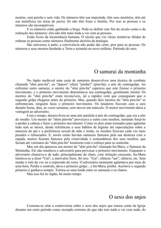 neutras, sem paixão e sem vida. Os números têm sua majestade, têm seus mistérios, têm até
sua metafísica (as taxas de juros). Só não têm fome e família. Por isso as pessoas e os
números são incompatíveis.
E os números estão ganhando a briga. Pode-se definir este fim de século como o da
redenção dos números: eles não têm mais nada a ver com as pessoas.
Estão livres da inconstância humana. O século que viu várias tentativas falidas de
ordenar as pessoas como números finalmente desistiu da analogia.
São universos à parte, a convivência não podia dar certo, pior para as pessoas. Os
números e seus mestres herdarão a Terra e reinarão no novo milênio. Partindo do zero.
O samurai da montanha
No Japão medieval uma casta de samurais desenvolveu uma técnica de combate
chamada "shin pim-ba", ou "depois" (shin) "pimba!" (pim-ba), a arte do contragolpe. Ao
enfrentar outro samurai, o mestre do "shin pim-ba" esperava que este fizesse o primeiro
movimento, e o primeiro movimento determinava seu contragolpe, geralmente mortal. Os
mestres do "shin pim-ba" eram invencíveis, tal a rapidez com que conseguiam que o
segundo golpe chegasse antes do primeiro. Mas, quando dois mestres do "shin pim-ba" se
enfrentavam, ninguém fazia o primeiro movimento. Os lutadores ficavam cara a cara
durante horas, dias, às vezes semanas, sem mover um músculo. O menor movimento daria a
vantagem ao adversário.
Com o tempo, desenvolveu-se uma arte paralela à arte do contragolpe, que era a arte
do insulto. Um mestre do "shim pim-ba" provocava o outro com insultos, tentando forçá-lo
a perder a cabeça e fazer o primeiro movimento. Como os dois eram treinados para agüentar
tudo sem se mexer, desde referências a seus hábitos de higiene até especulações sobre a
natureza do pai e a preferência sexual de mãe e irmãs, os insultos ficavam cada vez mais
pesados e rebuscados. E, assim como haviam samurais famosos pela sua destreza com a
espada, muitos ficaram famosos pela criatividade e contundência dos seus insultos, que
faziam até veteranos do "shin pim-ba" tremerem com o esforço para se controlar.
Mas um dia apareceu um mestre do "shin pim-ba" chamado Ita-Maru, o Samurai da
Montanha. Ele não insultava o adversário para provocar o primeiro movimento. Enquanto o
adversário chamava-o de tudo, principalmente de chato, com irritação crescente, Ita-Maru
limitava-se a dizer "Uai", a intervalos fixos. Só isso. "Uai", silêncio "uai", silêncio, etc. Sem
mudar o tom da voz ou a expressão do rosto. O adversário raramente agüentava por mais de
uma hora. Perdia o controle, dava o primeiro golpe... e Ita-Maru, pimba. Acertava o segundo
primeiro e ganhava sempre. Tornou-se uma lenda entre os samurais e os chatos.
Mas isso foi no Japão, há muito tempo.
O sexo dos anjos
Costuma-se citar a controvérsia sobre o sexo dos anjos que tomou conta da Igreja
durante um certo período como exemplo extremo do que não tem nada a ver com nada, do
 