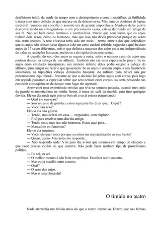 detalhismo inútil, da perda de tempo com o desimportante e com o supérfluo, da futilidade
tratada com mais ciência do que merece ou da desconversa. Mas para os doutores da Igreja
medieval reunidos em concílio o assunto era de grande importância. Nenhum deles estava
desconversando ou entregando-se a um preciosismo vazio, estava definindo um artigo da
sua fé. Não sei bem como terminou a controvérsia. Parece que concluíram que os anjos
tinham dois sexos, como os humanos, mas que isso não devia preocupar porque os sexos
não eram opostos. A tese vitoriosa teria sido um meio― termo entre a dos que defendiam
que os anjos não tinham sexo algum e a de um certo cardeal rebelde, segundo a qual haviam
anjos de 17 sexos diferentes, pois o que definia a natureza dos anjos era a sua independência
de todas as restrições humanas, inclusive a da rígida dicotomia sexual.
A questão do sexo dos anjos se seguiu a outra, sobre o número exato de anjos que
podiam dançar na cabeça de um alfinete. Também não era uma especulação pueril. Se os
anjos eram entidades incorpóreas, um número infinito deles podia ocupar a cabeça do
alfinete, para dançar ou fazer o que quisessem. Se os anjos tivessem corpo, a sua freqüência
simultânea na hipotética cabeça diminuiria bastante, do infinito para talvez um par
precariamente equilibrado. Presume-se que a decisão foi pelos anjos com corpo, pois logo
em seguida passaram a especular sobre que sexo teriam estes corpos, na certa pensando nas
possíveis conseqüências de dançar num lugar tão apertado.
Aproveitei uma experiência mística que tive na semana passada, quando meu anjo
da guarda se materializou na minha frente, à mesa do café da manhã, para tirar qualquer
dúvida. Ele ou ela ainda nem estava bem ali e eu já estava perguntando:
― Qual é o seu sexo?
― Sou seu anjo da guarda e estou aqui para lhe dizer que... O quê?
― Você tem sexo?
Ele ou ela não gostou.
― Tenho, mas deixei em casa ― respondeu, com rispidez.
― É só para resolver uma dúvida antiga.
― Tenho sexo, mas isso não interessa. Estou aqui para...
― Masculino ou feminino?
Ele ou ela suspirou.
― Você não quer saber por que eu estou me materializando na sua frente?
― Quero, quero. Mas antes me responda...
― Não respondo nada! Vim para lhe avisar que estamos em tempo de eleições e
que você precisa cuidar do que escreve. Não pode fazer nenhum tipo de proselitismo
político.
― Eu sei, eu sei.
― O melhor mesmo é não falar em política. Escolher outro assunto.
― Mas eu já escolhi outro assunto.
― Qual?
― O sexo dos anjos.
― Mas é uma obsessão!
O tímido no teatro
Nada aterroriza um tímido mais do que o teatro interativo. Dizem que nas formas
 