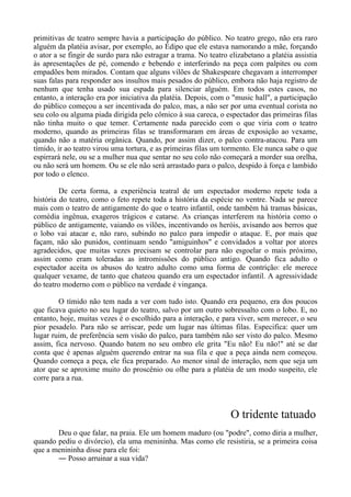 primitivas de teatro sempre havia a participação do público. No teatro grego, não era raro
alguém da platéia avisar, por exemplo, ao Édipo que ele estava namorando a mãe, forçando
o ator a se fingir de surdo para não estragar a trama. No teatro elizabetano a platéia assistia
às apresentações de pé, comendo e bebendo e interferindo na peça com palpites ou com
empadões bem mirados. Contam que alguns vilões de Shakespeare chegavam a interromper
suas falas para responder aos insultos mais pesados do público, embora não haja registro de
nenhum que tenha usado sua espada para silenciar alguém. Em todos estes casos, no
entanto, a interação era por iniciativa da platéia. Depois, com o "music hall", a participação
do público começou a ser incentivada do palco, mas, a não ser por uma eventual corista no
seu colo ou alguma piada dirigida pelo cômico à sua careca, o espectador das primeiras filas
não tinha muito o que temer. Certamente nada parecido com o que viria com o teatro
moderno, quando as primeiras filas se transformaram em áreas de exposição ao vexame,
quando não a matéria orgânica. Quando, por assim dizer, o palco contra-atacou. Para um
tímido, ir ao teatro virou uma tortura, e as primeiras filas um tormento. Ele nunca sabe o que
espirrará nele, ou se a mulher nua que sentar no seu colo não começará a morder sua orelha,
ou não será um homem. Ou se ele não será arrastado para o palco, despido à força e lambido
por todo o elenco.
De certa forma, a experiência teatral de um espectador moderno repete toda a
história do teatro, como o feto repete toda a história da espécie no ventre. Nada se parece
mais com o teatro de antigamente do que o teatro infantil, onde também há tramas básicas,
comédia ingênua, exageros trágicos e catarse. As crianças interferem na história como o
público de antigamente, vaiando os vilões, incentivando os heróis, avisando aos berros que
o lobo vai atacar e, não raro, subindo no palco para impedir o ataque. E, por mais que
façam, não são punidos, continuam sendo "amiguinhos" e convidados a voltar por atores
agradecidos, que muitas vezes precisam se controlar para não esgoelar o mais próximo,
assim como eram toleradas as intromissões do público antigo. Quando fica adulto o
espectador aceita os abusos do teatro adulto como uma forma de contrição: ele merece
qualquer vexame, de tanto que chateou quando era um espectador infantil. A agressividade
do teatro moderno com o público na verdade é vingança.
O tímido não tem nada a ver com tudo isto. Quando era pequeno, era dos poucos
que ficava quieto no seu lugar do teatro, salvo por um outro sobressalto com o lobo. E, no
entanto, hoje, muitas vezes é o escolhido para a interação, e para viver, sem merecer, o seu
pior pesadelo. Para não se arriscar, pede um lugar nas últimas filas. Especifica: quer um
lugar ruim, de preferência sem visão do palco, para também não ser visto do palco. Mesmo
assim, fica nervoso. Quando batem no seu ombro ele grita "Eu não! Eu não!" até se dar
conta que é apenas alguém querendo entrar na sua fila e que a peça ainda nem começou.
Quando começa a peça, ele fica preparado. Ao menor sinal de interação, nem que seja um
ator que se aproxime muito do proscênio ou olhe para a platéia de um modo suspeito, ele
corre para a rua.
O tridente tatuado
Deu o que falar, na praia. Ele um homem maduro (ou "podre", como diria a mulher,
quando pediu o divórcio), ela uma menininha. Mas como ele resistiria, se a primeira coisa
que a menininha disse para ele foi:
― Posso arruinar a sua vida?
 