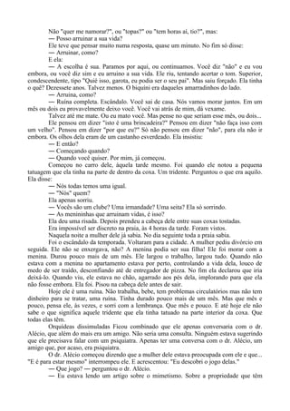 Não "quer me namorar?", ou "topas?" ou "tem horas aí, tio?", mas:
― Posso arruinar a sua vida?
Ele teve que pensar muito numa resposta, quase um minuto. No fim só disse:
― Arruinar, como?
E ela:
― A escolha é sua. Paramos por aqui, ou continuamos. Você diz "não" e eu vou
embora, ou você diz sim e eu arruino a sua vida. Ele riu, tentando acertar o tom. Superior,
condescendente, tipo "Quié isso, garota, eu podia ser o seu pai". Mas saiu forçado. Ela tinha
o quê? Dezessete anos. Talvez menos. O biquíni era daqueles amarradinhos do lado.
― Arruina, como?
― Ruína completa. Escândalo. Você sai de casa. Nós vamos morar juntos. Em um
mês ou dois eu provavelmente deixo você. Você vai atrás de mim, dá vexame.
Talvez até me mate. Ou eu mato você. Mas pense no que seriam esse mês, ou dois...
Ele pensou em dizer "isto é uma brincadeira?" Pensou em dizer "não faça isso com
um velho". Pensou em dizer "por que eu?" Só não pensou em dizer "não", para ela não ir
embora. Os olhos dela eram de um castanho esverdeado. Ela insistiu:
― E então?
― Começando quando?
― Quando você quiser. Por mim, já começou.
Começou no carro dele, àquela tarde mesmo. Foi quando ele notou a pequena
tatuagem que ela tinha na parte de dentro da coxa. Um tridente. Perguntou o que era aquilo.
Ela disse:
― Nós todas temos uma igual.
― "Nós" quem?
Ela apenas sorriu.
― Vocês são um clube? Uma irmandade? Uma seita? Ela só sorrindo.
― As menininhas que arruinam vidas, é isso?
Ela deu uma risada. Depois prendeu a cabeça dele entre suas coxas tostadas.
Era impossível ser discreto na praia, às 4 horas da tarde. Foram vistos.
Naquela noite a mulher dele já sabia. No dia seguinte toda a praia sabia.
Foi o escândalo da temporada. Voltaram para a cidade. A mulher pediu divórcio em
seguida. Ele não se enxergava, não? A menina podia ser sua filha! Ele foi morar com a
menina. Durou pouco mais de um mês. Ele largou o trabalho, largou tudo. Quando não
estava com a menina no apartamento estava por perto, controlando a vida dela, louco de
medo de ser traído, desconfiando até de entregador de pizza. No fim ela declarou que iria
deixá-lo. Quando viu, ele estava no chão, agarrado aos pés dela, implorando para que ela
não fosse embora. Ela foi. Pisou na cabeça dele antes de sair.
Hoje ele é uma ruína. Não trabalha, bebe, tem problemas circulatórios mas não tem
dinheiro para se tratar, uma ruína. Tinha durado pouco mais de um mês. Mas que mês e
pouco, pensa ele, às vezes, e sorri com a lembrança. Que mês e pouco. E até hoje ele não
sabe o que significa aquele tridente que ela tinha tatuado na parte interior da coxa. Que
todas elas têm.
Orquídeas dissimuladas Ficou combinado que ele apenas conversaria com o dr.
Alécio, que além do mais era um amigo. Não seria uma consulta. Ninguém estava sugerindo
que ele precisava falar com um psiquiatra. Apenas ter uma conversa com o dr. Alécio, um
amigo que, por acaso, era psiquiatra.
O dr. Alécio começou dizendo que a mulher dele estava preocupada com ele e que...
"E é para estar mesmo" interrompeu ele. E acrescentou: "Eu descobri o jogo delas."
― Que jogo? ― perguntou o dr. Alécio.
― Eu estava lendo um artigo sobre o mimetismo. Sobre a propriedade que têm
 