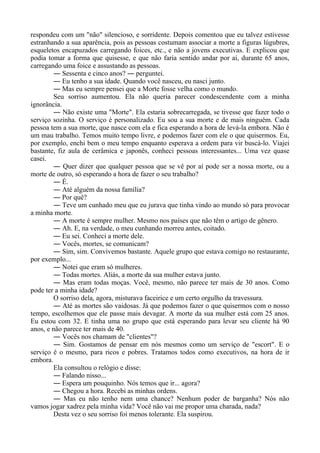 respondeu com um "não" silencioso, e sorridente. Depois comentou que eu talvez estivesse
estranhando a sua aparência, pois as pessoas costumam associar a morte a figuras lúgubres,
esqueletos encapuzados carregando foices, etc., e não a jovens executivas. E explicou que
podia tomar a forma que quisesse, e que não faria sentido andar por aí, durante 65 anos,
carregando uma foice e assustando as pessoas.
― Sessenta e cinco anos? ― perguntei.
― Eu tenho a sua idade. Quando você nasceu, eu nasci junto.
― Mas eu sempre pensei que a Morte fosse velha como o mundo.
Seu sorriso aumentou. Ela não queria parecer condescendente com a minha
ignorância.
― Não existe uma "Morte". Ela estaria sobrecarregada, se tivesse que fazer todo o
serviço sozinha. O serviço é personalizado. Eu sou a sua morte e de mais ninguém. Cada
pessoa tem a sua morte, que nasce com ela e fica esperando a hora de levá-la embora. Não é
um mau trabalho. Temos muito tempo livre, e podemos fazer com ele o que quisermos. Eu,
por exemplo, enchi bem o meu tempo enquanto esperava a ordem para vir buscá-lo. Viajei
bastante, fiz aula de cerâmica e japonês, conheci pessoas interessantes... Uma vez quase
casei.
― Quer dizer que qualquer pessoa que se vê por aí pode ser a nossa morte, ou a
morte de outro, só esperando a hora de fazer o seu trabalho?
― É.
― Até alguém da nossa família?
― Por quê?
― Teve um cunhado meu que eu jurava que tinha vindo ao mundo só para provocar
a minha morte.
― A morte é sempre mulher. Mesmo nos países que não têm o artigo de gênero.
― Ah. E, na verdade, o meu cunhando morreu antes, coitado.
― Eu sei. Conheci a morte dele.
― Vocês, mortes, se comunicam?
― Sim, sim. Convivemos bastante. Aquele grupo que estava comigo no restaurante,
por exemplo...
― Notei que eram só mulheres.
― Todas mortes. Aliás, a morte da sua mulher estava junto.
― Mas eram todas moças. Você, mesmo, não parece ter mais de 30 anos. Como
pode ter a minha idade?
O sorriso dela, agora, misturava faceirice e um certo orgulho da travessura.
― Até as mortes são vaidosas. Já que podemos fazer o que quisermos com o nosso
tempo, escolhemos que ele passe mais devagar. A morte da sua mulher está com 25 anos.
Eu estou com 32. E tinha uma no grupo que está esperando para levar seu cliente há 90
anos, e não parece ter mais de 40.
― Vocês nos chamam de "clientes"?
― Sim. Gostamos de pensar em nós mesmos como um serviço de "escort". E o
serviço é o mesmo, para ricos e pobres. Tratamos todos como executivos, na hora de ir
embora.
Ela consultou o relógio e disse:
― Falando nisso...
― Espera um pouquinho. Nós temos que ir... agora?
― Chegou a hora. Recebi as minhas ordens.
― Mas eu não tenho nem uma chance? Nenhum poder de barganha? Nós não
vamos jogar xadrez pela minha vida? Você não vai me propor uma charada, nada?
Desta vez o seu sorriso foi menos tolerante. Ela suspirou.
 