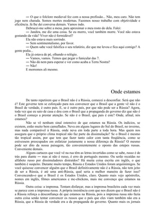 ― O que o folclore medieval fez com a nossa profissão... Não, meu caro. Não tem
jogo nem charada. Somos mortes modernas. Fazemos nosso trabalho com objetividade e
eficiência. Já lhe dei conversa demais. Vamos indo.
Debrucei-me sobre a mesa, para aproximar o meu rosto do dela. Falei:
― Jandira, me diz uma coisa. Se eu morro, você também morre. Você não estava
gostando da vida? Viver não é formidável?
Ela não estava mais sorrindo.
― Sem sentimentalismo, por favor.
― Quem sabe você falsifica o seu relatório, diz que me levou e fica aqui comigo? A
gente podia...
Ela já estava de pé, olhando o relógio.
― Vamos, vamos. Temos que pegar o funicular das 7.
― Não dá nem para esperar e ver como acaba a Terra Nostra?
― Não!
E morremos ali mesmo.
Onde estamos
De tanto repetirem que o Brasil não é a Rússia, comecei a desconfiar. Será que não
é? Este governo tem se esforçado para nos convencer que o Brasil que a gente vê não é o
Brasil de verdade, é outro país. E, se é outro país, por que não pode ser a Rússia? Agora,
toda vez que eu saio de casa e dou com o Brasil que a propaganda do governo diz que não é
o Brasil começo a prestar atenção. Se não é o Brasil, que país é este? Onde, afinal, nós
estamos?
Não se vê nenhum sinal ostensivo de que estamos na Rússia. Os indícios, se
existem, estão muito bem camuflados. Neva em alguns lugares do Sul do Brasil, no inverno,
mas nada comparável à Rússia, onde neva em toda parte a toda hora. Mas quem nos
assegura que o próprio clima tropical não faz parte da dissimulação? Se o Brasil é mesmo
tão tropical assim, por que tem que fazer tanto calor com tanta freqüência, como se
estivessem preocupados em enfatizar justamente a nossa diferença da Rússia? O mesmo
pode ser dito da nossa paisagem, tão convenientemente o oposto das estepes russas.
Conveniente demais.
Alguns cartazes que você vê na rua têm as letras invertidas como se sabe, russo é de
trás para diante ― mas aí não é russo, é erro de português mesmo. Ou serão recaídas no
alfabeto russo por dissimuladores distraídos? Há muita coisa escrita em inglês, o que
também é suspeito. Durante muito tempo, Rússia e Estados Unidos foram arquiinimigos. Se
você quisesse convencer alguém que o Brasil definitivamente não é a Rússia, não tem jeito
de ser a Rússia, é até uma anti-Rússia, qual seria a melhor maneira de fazer isso?
Convencendo-o que o Brasil é os Estados Unidos, claro. Quanto mais vejo apóstrofes,
nomes em inglês, filmes americanos e mc-chickens, mais me convenço que estamos na
Rússia.
Outra coisa: a imprensa. Tentam disfarçar, mas a imprensa brasileira cada vez mais
se parece com a imprensa russa. A própria insistência com que nos dizem que o Brasil não é
a Rússia reforça a desconfiança de que estamos na Rússia, pois a imprensa russa não fazia
outra coisa senão tentar convencer os russos que o país que eles viam também não era a
Rússia, que a Rússia de verdade era a da propaganda do governo. Quanto mais os jornais
 