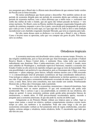 nos asseguram que o Brasil não é a Rússia mais desconfiamos de que estamos lendo versões
do Pravda com as letras trocadas.
Há outras semelhanças que fazem pensar e desconfiar. Nós também saímos de um
período de economia dirigida para um período de economia aberta que culmina com um
período de economia mafiosa, com a única diferença que a máfia russa ― realizando um
sonho das máfias de todo o mundo, que até agora não tinham passado da bazuca ― tem
armas nucleares. No Brasil, como na Rússia, também há gangues organizadas brigando pelo
espólio do estatismo enquanto o povo fica à parte, convencido pela propaganda do governo
que o dele já vem. E tanto lá como aqui, se é que aqui não é lá, tudo se deve a uma rendição
incondicional a um charlatão oxigenado chamado Mercado, que teria as respostas para tudo.
Sei não, numa dessas caem os disfarces e se revela que o Brasil é, sim, a Rússia.
Como o inverno russo se aproxima, acho que vou comprar um gorro de pele. Pelo menos
salvo as orelhas.
Ortodoxos tropicais
A economia americana está desafiando vários credos ao mesmo tempo. Primeiro, os
das religiões estabelecidas, pois se ficar provado que Alan Greenspan, que preside o Federal
Reserve Board, o Banco Central deles, é realmente Deus, todas terão que reavaliar
radicalmente suas doutrinas. Deus é judeu-americano, está vivo, é mortal, é casado, mora
num subúrbio de Washington e, mostrando reprovável bairrismo, mantém a economia dos
Estados Unidos no alto através de repetidos milagres que nega ao resto da humanidade. Mas
esta possibilidade é até preferível à sua alternativa, pois se Greenspan não é Deus, o sucesso
americano ― pleno emprego, juros baixos, inflação mínima mesmo com o PIB crescendo
― é a desmoralização total de princípios econômicos até hoje considerados indiscutíveis.
Uma teologia se adapta, ou o crente desiludido simplesmente se declara agnóstico e segue a
sua vida. O que resta para o economista subitamente esvaziado de todas as suas certezas? O
vazio, a ruína. Bem, talvez uma consultoria, mas num mundo sem sentido. Parafraseando
Dostoievski, se Deus não é Greenspan, tudo é permitido.
Nos Estados Unidos não há economistas monetaristas e desenvolvimentistas, hoje
há monetaristas mais ou menos perplexos. O que está acontecendo não podia estar
acontecendo. Mas o curioso é que a sua perplexidade, ao contrário da sua ortodoxia, não
chega no quintal. A nossa economia continua sendo gerida pelas presunções básicas do
monetarismo, a mando deles. O FMI provavelmente recomendaria aperto, recessão e
purgante para a economia americana. Já que não pode lá, receita em dobro aqui.
Antigamente os do Primeiro Mundo vinham aos trópicos para se soltar. Aqui as
regras eram outras, a moral era relativa, nenhum comportamento ortodoxo resistia muito
tempo ao calor, aos tambores e às muchachas. Pode não estar longe o dia em que
economistas estressados venham ao Sul justamente atrás de regras estabelecidas, conceitos
rígidos, certezas antigas e ortodoxia, muita ortodoxia, beibe. E encontrarão aqui tudo que
não têm em casa.
Os convidados do Binho
 