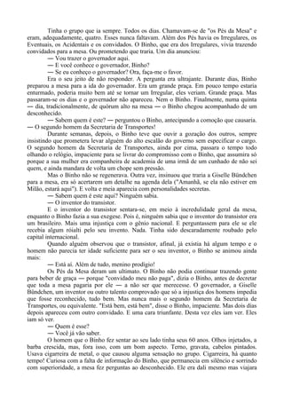 Tinha o grupo que ia sempre. Todos os dias. Chamavam-se de "os Pés da Mesa" e
eram, adequadamente, quatro. Esses nunca faltavam. Além dos Pés havia os Irregulares, os
Eventuais, os Acidentais e os convidados. O Binho, que era dos Irregulares, vivia trazendo
convidados para a mesa. Ou prometendo que traria. Um dia anunciou:
― Vou trazer o governador aqui.
― E você conhece o governador, Binho?
― Se eu conheço o governador? Ora, faça-me o favor.
Era o seu jeito de não responder. A pergunta era ultrajante. Durante dias, Binho
preparou a mesa para a ida do governador. Era um grande praça. Em pouco tempo estaria
enturmado, poderia muito bem até se tornar um Irregular, eles veriam. Grande praça. Mas
passaram-se os dias e o governador não apareceu. Nem o Binho. Finalmente, numa quinta
― dia, tradicionalmente, de quórum alto na mesa ― o Binho chegou acompanhado de um
desconhecido.
― Sabem quem é este? ― perguntou o Binho, antecipando a comoção que causaria.
― O segundo homem da Secretaria de Transportes!
Durante semanas, depois, o Binho teve que ouvir a gozação dos outros, sempre
insistindo que prometera levar alguém do alto escalão do governo sem especificar o cargo.
O segundo homem da Secretaria de Transportes, ainda por cima, passara o tempo todo
olhando o relógio, impaciente para se livrar do compromisso com o Binho, que assumira só
porque a sua mulher era companheira de academia de uma irmã de um cunhado de não sei
quem, e ainda mandara de volta um chope sem pressão.
Mas o Binho não se regenerava. Outra vez, insinuou que traria a Giselle Bündchen
para a mesa, era só acertarem um detalhe na agenda dela ("Amanhã, se ela não estiver em
Milão, estará aqui"). E volta e meia aparecia com personalidades secretas.
― Sabem quem é este aqui? Ninguém sabia.
― O inventor do transistor.
E o inventor do transistor sentara-se, em meio à incredulidade geral da mesa,
enquanto o Binho fazia a sua exegese. Pois é, ninguém sabia que o inventor do transistor era
um brasileiro. Mais uma injustiça com o gênio nacional. E perguntassem para ele se ele
recebia algum róialti pelo seu invento. Nada. Tinha sido descaradamente roubado pelo
capital internacional.
Quando alguém observou que o transistor, afinal, já existia há algum tempo e o
homem não parecia ter idade suficiente para ser o seu inventor, o Binho se animou ainda
mais:
― Está aí. Além de tudo, menino prodígio!
Os Pés da Mesa deram um ultimato. O Binho não podia continuar trazendo gente
para beber de graça ― porque "convidado meu não paga", dizia o Binho, antes de decretar
que toda a mesa pagaria por ele ― a não ser que merecesse. O governador, a Giselle
Bündchen, um inventor ou outro talento comprovado que só a injustiça dos homens impedia
que fosse reconhecido, tudo bem. Mas nunca mais o segundo homem da Secretaria de
Transportes, ou equivalente. "Está bem, está bem", disse o Binho, impaciente. Mas dois dias
depois apareceu com outro convidado. E uma cara triunfante. Desta vez eles iam ver. Eles
iam só ver.
― Quem é esse?
― Você já vão saber.
O homem que o Binho fez sentar ao seu lado tinha seus 60 anos. Olhos injetados, a
barba crescida, mas, fora isso, com um bom aspecto. Terno, gravata, cabelos pintados.
Usava cigarreira de metal, o que causou alguma sensação no grupo. Cigarreira, há quanto
tempo! Curiosa com a falta de informação do Binho, que permanecia em silêncio e sorrindo
com superioridade, a mesa fez perguntas ao desconhecido. Ele era dali mesmo mas viajara
 