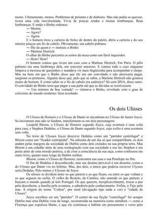muito. Ultimamente, menos. Problemas de próstata e de dinheiro. Mas não podia se queixar,
tivera uma vida movimentada. Vivia de poucas rendas e muitas lembranças. Boas
lembranças. E então o Binho ordenou:
― Mostra.
― Agora?
― Agora.
E o homem tirou a carteira do bolso de dentro do paletó, abriu a carteira e do seu
interior pinçou um fio de cabelo. Obviamente, um cabelo pubiano.
― Diz de quem é ― instruiu o Binho.
― Marlene Dietrich.
O olhar do Binho percorria os rostos da mesa como um farol inquisidor.
― Hein? Hein?
O homem contou que tivera um caso com a Marlene Dietrich. Em Paris. O pêlo
pubiano era uma lembrança dela, um souvenir amoroso. E contou todo o caso enquanto
limpava a travessa de queijinhos e mandava vir mais lingüicinha para acompanhar o chope.
Mas na hora em que o Binho disse que ele era um convidado e não precisaria pagar,
surgiram os protestos. Alguém disse que, pelo que se sabia, a Marlene Dietrich não gostava
muito de homem. E como saber se o fio de cabelo era autêntico? Só com DNA, disse outro.
O convidado do Binho teria que pagar a sua parte até que as dúvidas se resolvessem.
― Um mínimo de boa vontade! ― clamava o Binho, revoltado com o grau de
ceticismo do mundo moderno. Sem resultado.
Os dois Ulisses
O Ulisses de Homero e o Ulisses de Dante se encontram no Ulisses de James Joyce.
Se encontram mas não se fundem, transformam-se em dois personagens:
Leopold Bloom, o Ulisses de Homero segundo Joyce, cuja aventura é uma volta
para casa, e Stephen Dedalus, o Ulisses de Dante segundo Joyce, cujo exílio é uma aventura
sem volta.
No texto de Ulysses Joyce descreve Dedalus como um "partidor centrifugal" e
Bloom como um "ficador centripedal". Na odisséia de um dia só que compartilham, os dois
andam pelas margens da sociedade de Dublin como dois exilados na sua própria terra. Mas
Bloom é um cidadão atrás de uma reintegração com sua sociedade e seu lar, Stephen é um
poeta atrás de uma missão poética, a de criar a consciência da sua raça, como confessou em
outro livro, quanto mais longe de Dublin melhor.
Bloom, como o Ulisses de Homero, reencontra sua casa e sua Penélope no fim.
O fim de Dedalus é desconhecido, mas seu destino provável é um desastre, como o
do Ulisses que Dante viu no Inferno. Mas, dos dois, o único que poderia escrever Ulysses
seria Dedalus. Pelo menos o Ulysses de Joyce.
Os ulisses se dividem entre os que partem e os que ficam, ou entre os que voltam e
os que seguem no exílio. O velho do Restelo, de Camões, não entende os que partem, e
buscam o mundo quando já tem Portugal. Os que querem, inexplicavelmente, trocar a paz
pela descoberta, a família pela aventura, a sabedoria pelo conhecimento. Enfim, o Tejo pelo
mar. A origem do nome "Lisboa", por sinal (divagação tipo nada a ver) é "cidade de
Ulisses".
Joyce escolheu ser um "partidor". O centro da sua ficção "centrifugal" foi sempre
Dublin mas uma Dublin vista de longe, reconstruída na memória como metáfora ― como a
Florença que expulsou Dante, e que ele continuou a habitar em pensamento e verso pelo
 